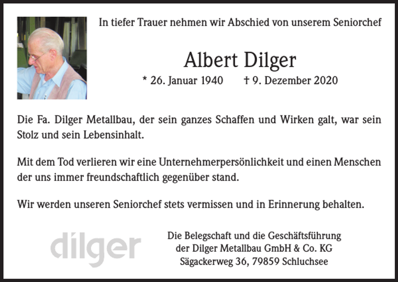 <p>In tiefer Trauer nehmen wir Abschied von unserem Seniorchef</p><p>Albert Dilger<br />* 26. Januar 1940</p><p>† 9. Dezember 2020</p><p>Die Fa. Dilger Metallbau, der sein ganzes Schaffen und Wirken galt, war sein<br />Stolz und sein Lebensinhalt.<br />Mit dem Tod verlieren wir eine Unternehmerpersönlichkeit und einen Menschen<br />der uns immer freundschaftlich gegenüber stand.<br />Wir werden unseren Seniorchef stets vermissen und in Erinnerung behalten.<br />Die Belegschaft und die Geschäftsführung<br />der Dilger Metallbau GmbH &amp; Co. KG<br />Sägackerweg 36, 79859 Schluchsee</p>