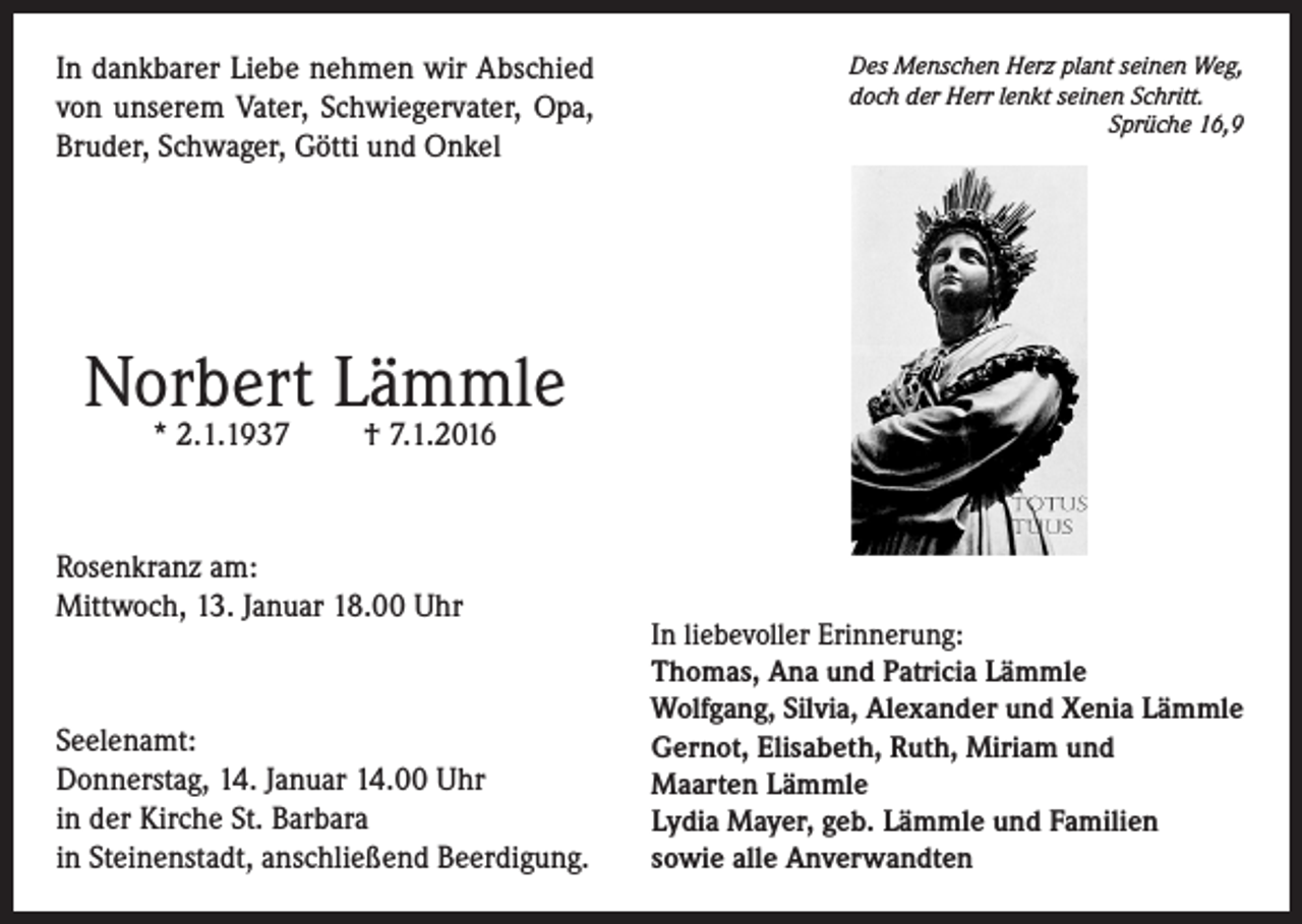 <p>In dankbarer Liebe nehmen wir Abschied<br />von unserem Vater, Schwiegervater, Opa,<br />Bruder, Schwager, Götti und Onkel</p><p>Des Menschen Herz plant seinen Weg,<br />doch der Herr lenkt seinen Schritt.</p><p>Sprüche 16,9</p><p>Norbert Lämmle<br />* 2.1.1937</p><p>† 7.1.2016</p><p>Rosenkranz am:<br />Mittwoch, 13. Januar 18.00 Uhr</p><p>Seelenamt:<br />Donnerstag, 14. Januar 14.00 Uhr<br />in der Kirche St. Barbara<br />in Steinenstadt, anschließend Beerdigung.</p><p>In liebevoller Erinnerung:<br />Thomas, Ana und Patricia Lämmle<br />Wolfgang, Silvia, Alexander und Xenia Lämmle<br />Gernot, Elisabeth, Ruth, Miriam und<br />Maarten Lämmle<br />Lydia Mayer, geb. Lämmle und Familien<br />sowie alle Anverwandten</p>