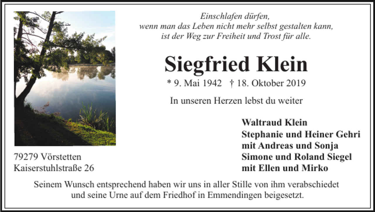 <p>Einschlafen dürfen,<br />wenn man das Leben nicht mehr selbst gestalten kann,<br />ist der Weg zur Freiheit und Trost für alle.</p><p>Siegfried Klein<br />* 9. Mai 1942 † 18. Oktober 2019<br />In unseren Herzen lebst du weiter</p><p>79279 Vörstetten<br />Kaiserstuhlstraße 26</p><p>Waltraud Klein<br />Stephanie und Heiner Gehri<br />mit Andreas und Sonja<br />Simone und Roland Siegel<br />mit Ellen und Mirko</p><p>Seinem Wunsch entsprechend haben wir uns in aller Stille von ihm verabschiedet<br />und seine Urne auf dem Friedhof in Emmendingen beigesetzt.</p>