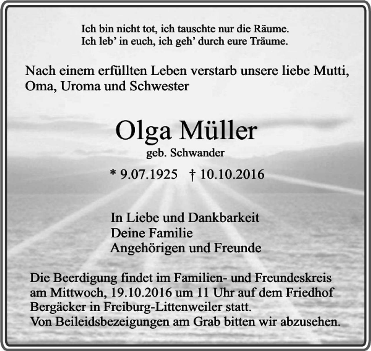 <p>Ich bin nicht tot, ich tauschte nur die Räume.<br />Ich leb’ in euch, ich geh’ durch eure Träume.</p><p>Nach einem erfüllten Leben verstarb unsere liebe Mutti,<br />Oma, Uroma und Schwester</p><p>Olga Müller<br />geb. Schwander</p><p>* 9.07.1925 † 10.10.2016<br />In Liebe und Dankbarkeit<br />Deine Familie<br />Angehörigen und Freunde<br />Die Beerdigung findet im Familien- und Freundeskreis<br />am Mittwoch, 19.10.2016 um 11 Uhr auf dem Friedhof<br />Bergäcker in Freiburg-Littenweiler statt.<br />Von Beileidsbezeigungen am Grab bitten wir abzusehen.</p>