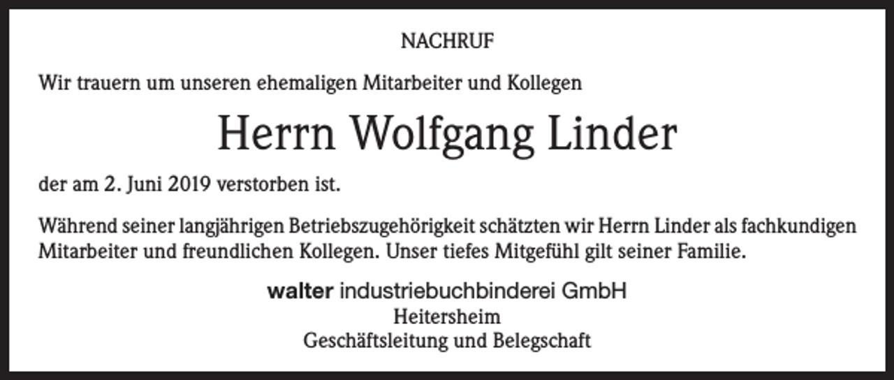 <p>NACHRUF<br />Wir trauern um unseren ehemaligen Mitarbeiter und Kollegen</p><p>Herrn Wolfgang Linder<br />der am 2. Juni 2019 verstorben ist.<br />Während seiner langjährigen Betriebszugehörigkeit schätzten wir Herrn Linder als fachkundigen<br />Mitarbeiter und freundlichen Kollegen. Unser tiefes Mitgefühl gilt seiner Familie.<br />walter industriebuchbinderei GmbH<br />Heitersheim<br />Geschäftsleitung und Belegschaft</p>