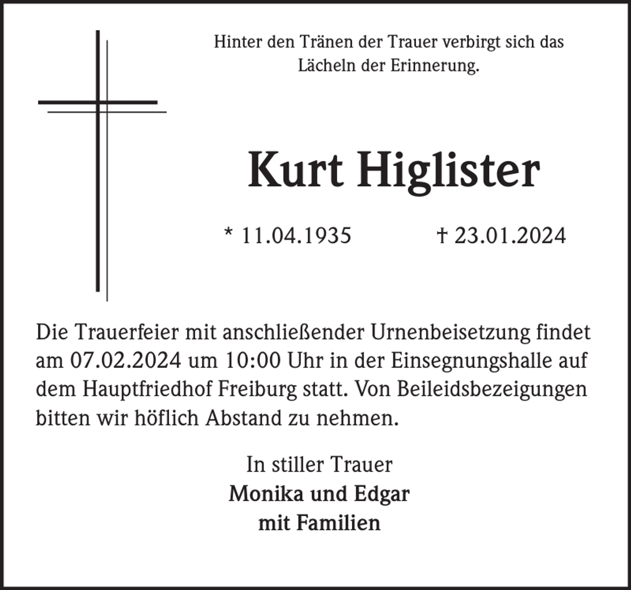 <p>Hinter den Tränen der Trauer verbirgt sich das<br />Lächeln der Erinnerung.</p><p>Kurt Higlister<br />* 11.04.1935</p><p>† 23.01.2024</p><p>Die Trauerfeier mit anschließender Urnenbeisetzung findet<br />am 07.02.2024 um 10:00 Uhr in der Einsegnungshalle auf<br />dem Hauptfriedhof Freiburg statt. Von Beileidsbezeigungen<br />bitten wir höflich Abstand zu nehmen.<br />In stiller Trauer<br />Monika und Edgar<br />mit Familien</p>