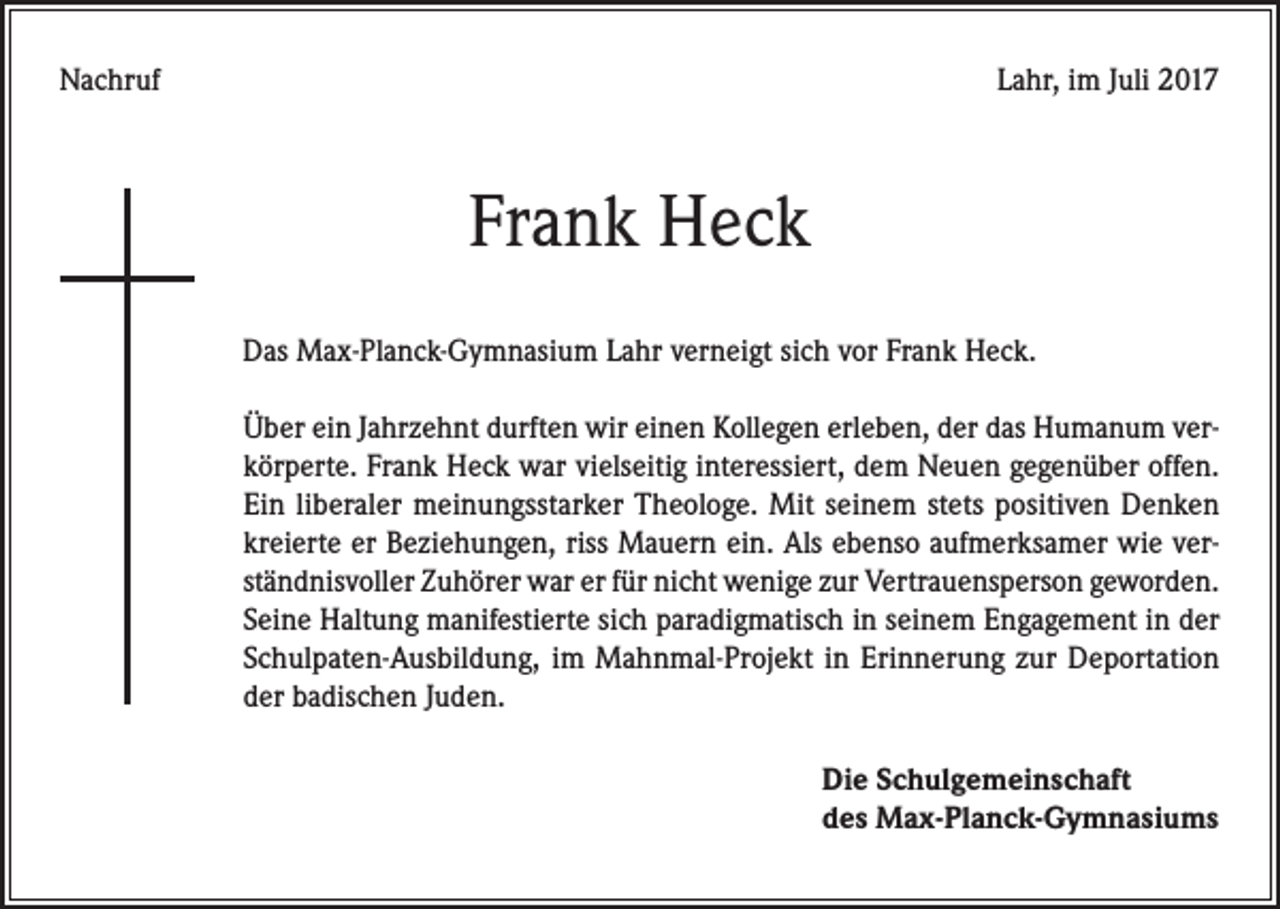<p>Nachruf</p><p>Lahr, im Juli 2017</p><p>Frank Heck<br />Das Max-Planck-Gymnasium Lahr verneigt sich vor Frank Heck.<br />Über ein Jahrzehnt durften wir einen Kollegen erleben, der das Humanum verkörperte. Frank Heck war vielseitig interessiert, dem Neuen gegenüber offen.<br />Ein liberaler meinungsstarker Theologe. Mit seinem stets positiven Denken<br />kreierte er Beziehungen, riss Mauern ein. Als ebenso aufmerksamer wie verständnisvoller Zuhörer war er für nicht wenige zur Vertrauensperson geworden.<br />Seine Haltung manifestierte sich paradigmatisch in seinem Engagement in der<br />Schulpaten-Ausbildung, im Mahnmal-Projekt in Erinnerung zur Deportation<br />der badischen Juden.<br />Die Schulgemeinschaft<br />des Max-Planck-Gymnasiums</p>
