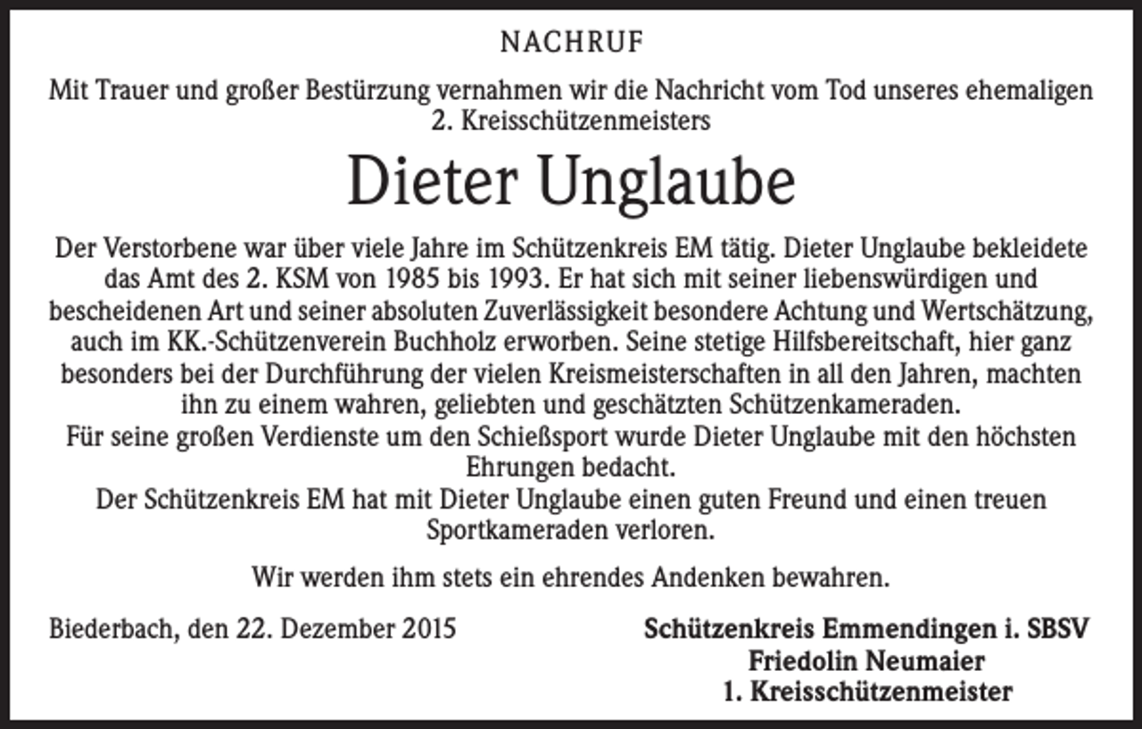 <p>NACHRUF<br />Mit Trauer und großer Bestürzung vernahmen wir die Nachricht vom Tod unseres ehe­maligen<br />2. Kreisschützenmeisters</p><p>Dieter Unglaube<br />Der Verstorbene war über viele Jahre im Schützenkreis EM tätig. Dieter Unglaube bekleidete<br />das Amt des 2. KSM von 1985 bis 1993. Er hat sich mit seiner liebenswürdigen und<br />bescheidenen Art und seiner absoluten Zuverlässigkeit besondere Achtung und Wertschätzung,<br />auch im KK.-Schützenverein Buchholz erworben. Seine stetige Hilfsbereitschaft, hier ganz<br />besonders bei der Durchführung der vielen Kreismeisterschaften in all den Jahren, machten<br />ihn zu einem wahren, geliebten und geschätzten Schützenkameraden.<br />Für seine großen Verdienste um den Schießsport wurde Dieter Unglaube mit den höchsten<br />Ehrungen bedacht.<br />Der Schützenkreis EM hat mit Dieter Unglaube einen guten Freund und einen treuen<br />­Sportkameraden verloren.<br />Wir werden ihm stets ein ehrendes Andenken bewahren.<br />Biederbach, den 22. Dezember 2015</p><p>Schützenkreis Emmendingen i. SBSV<br />Friedolin Neumaier<br />1. Kreisschützenmeister</p>