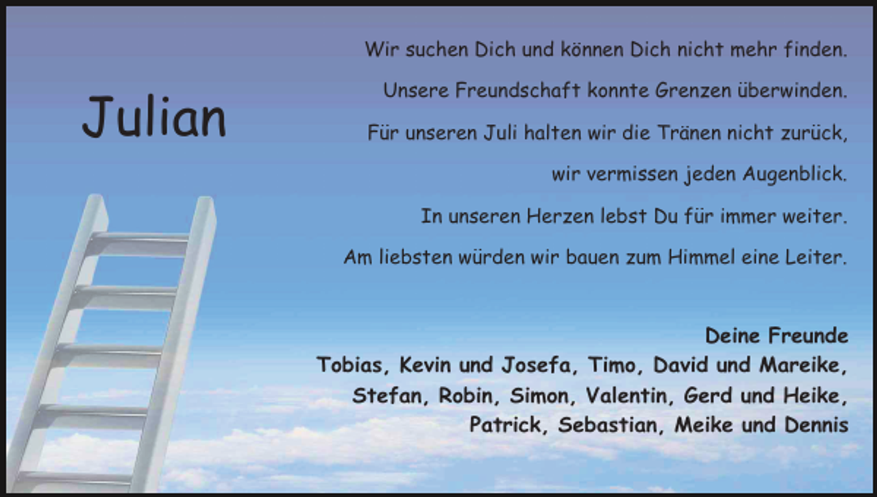 <p>Wir suchen Dich und können Dich nicht mehr finden.</p><p>Julian</p><p>Unsere Freundschaft konnte Grenzen überwinden.<br />Für unseren Juli halten wir die Tränen nicht zurück,<br />wir vermissen jeden Augenblick.<br />In unseren Herzen lebst Du für immer weiter.<br />Am liebsten würden wir bauen zum Himmel eine Leiter.</p><p>Deine Freunde<br />Tobias, Kevin und Josefa, Timo, David und Mareike,<br />Stefan, Robin, Simon, Valentin, Gerd und Heike,<br />Patrick, Sebastian, Meike und Dennis</p>