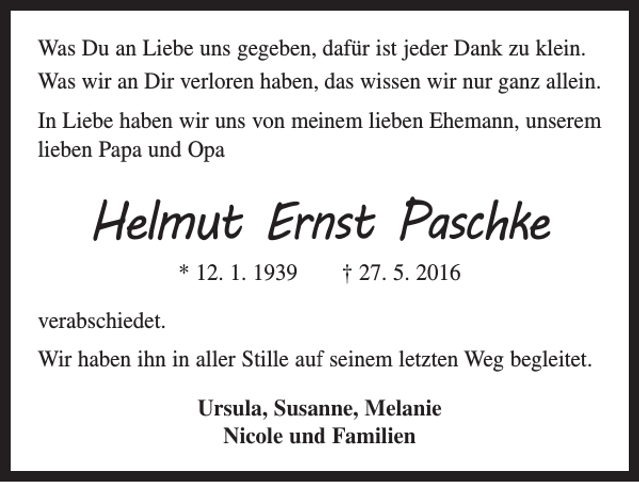 <p>Was Du an Liebe uns gegeben, dafür ist jeder Dank zu klein.<br />Was wir an Dir verloren haben, das wissen wir nur ganz allein.<br />In Liebe haben wir uns von meinem lieben Ehemann, unserem<br />lieben Papa und Opa</p><p>Helmut Ernst Paschke<br />* 12. 1. 1939 † 27. 5. 2016<br />verabschiedet.<br />Wir haben ihn in aller Stille auf seinem letzten Weg begleitet.­<br />Ursula, Susanne, Melanie<br />Nicole und Familien</p>