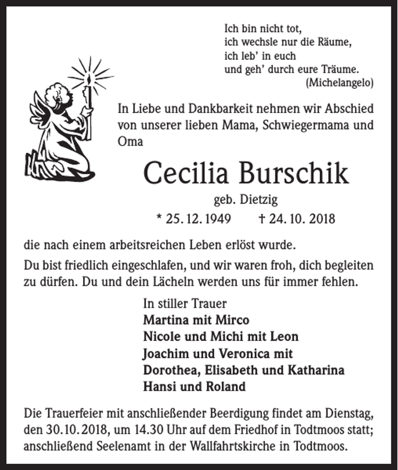 <p>Ich bin nicht tot,<br />ich wechsle nur die Räume,<br />ich leb’ in euch<br />und geh’ durch eure Träume.</p><p>(Michelangelo)</p><p>In Liebe und Dankbarkeit nehmen wir Abschied<br />von unserer lieben Mama, ­Schwiegermama und<br />Oma</p><p>Cecilia Burschik<br />geb. Dietzig<br />* 25. 12. 1949 † 24. 10. 2018</p><p>die nach einem arbeitsreichen Leben erlöst wurde.<br />Du bist friedlich eingeschlafen, und wir waren froh, dich begleiten<br />zu dürfen. Du und dein Lächeln werden uns für immer fehlen.<br />In stiller Trauer<br />Martina mit Mirco<br />Nicole und Michi mit Leon<br />Joachim und Veronica mit<br />Dorothea, Elisabeth und Katharina<br />Hansi und Roland<br />Die Trauerfeier mit anschließender Beerdigung findet am Dienstag,<br />den 30.10. 2018, um 14.30 Uhr auf dem Friedhof in Todtmoos statt;<br />anschließend Seelenamt in der Wallfahrtskirche in Todtmoos.</p>