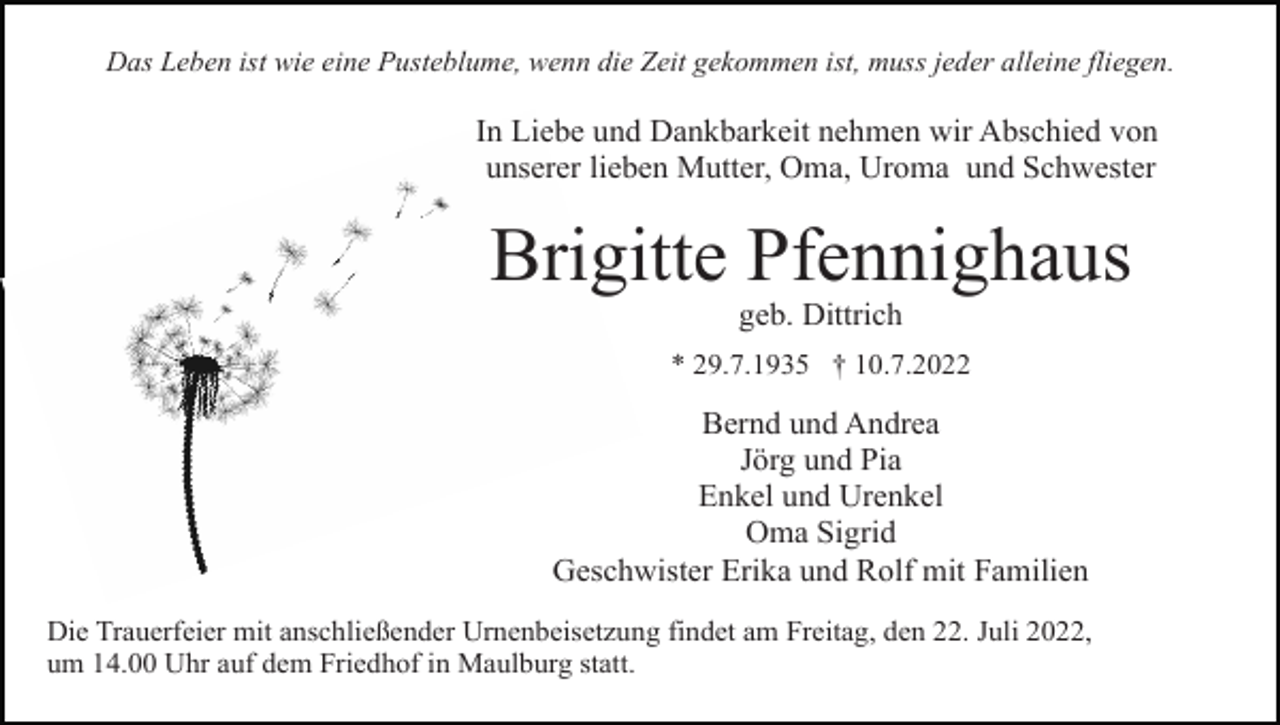 <p>Das Leben ist wie eine Pusteblume, wenn die Zeit gekommen ist, muss jeder alleine fliegen.</p><p>In Liebe und Dankbarkeit nehmen wir Abschied von<br />unserer lieben Mutter, Oma, Uroma und Schwester</p><p>Brigitte Pfennighaus<br />geb. Dittrich<br />* 29.7.1935 † 10.7.2022</p><p>Bernd und Andrea<br />Jörg und Pia<br />Enkel und Urenkel<br />Oma Sigrid<br />Geschwister Erika und Rolf mit Familien<br />Die Trauerfeier mit anschließender Urnenbeisetzung findet am Freitag, den 22. Juli 2022,<br />um 14.00 Uhr auf dem Friedhof in Maulburg statt.</p>