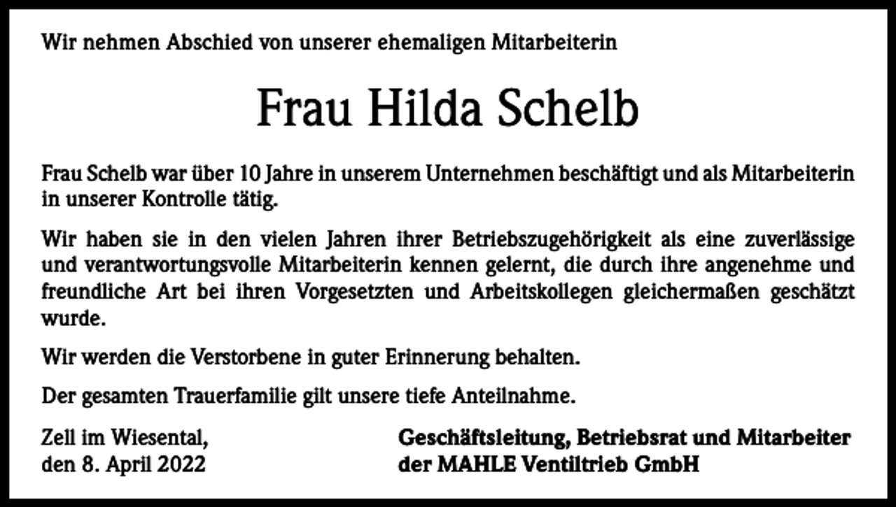 <p>Wir<br />nehmen Abschied<br />Abschiedvon<br />vonunserer<br />unsererehemaligen<br />ehemaligenMitarbeiterin<br />Mitarbeiterin<br />Wir nehmen</p><p>Schelb<br />Frau Frau<br />GerdaHilda<br />Schnekenburger<br />Frau Schnekenburger<br />Schelb war über war<br />10 Jahre<br />Unternehmen<br />beschäftigt<br />und als Mitarbeiterin<br />über in<br />22unserem<br />Jahre in unserem<br />Unternehmen<br />beschäftigt.<br />Sie war viele<br />in<br />unserer<br />Kontrolle tätig.<br />Jahre<br />als kaufmännische<br />Angestellte im Labor tätig.<br />Wir haben<br />haben sie<br />sie ininden<br />denvielen<br />vielenJahren<br />Jahren<br />ihrer<br />Betriebszugehörigkeit<br />als eine<br />zuverlässige<br />ihrer<br />Betriebszugehörigkeit<br />als eine<br />zuverlässige<br />und<br />und<br />verantwortungsvolle<br />Mitarbeiterin<br />kennen<br />die ihre<br />durch<br />ihre angenehme<br />und<br />verantwortungsvolle<br />Mitarbeiterin<br />kennen<br />gelernt,gelernt,<br />die durch<br />angenehme<br />und freundfreundliche<br />ihren Vorgesetzten<br />und Arbeitskollegen<br />gleichermaßen<br />geschätzt<br />liche Art bei Art<br />ihrenbei<br />Vorgesetzten<br />und Arbeitskollegen<br />gleichermaßen<br />geschätzt wurde.<br />wurde.<br />Wir werden die Verstorbene in guter Erinnerung behalten.<br />Wir werden die Verstorbene in guter Erinnerung behalten.<br />Der gesamten Trauerfamilie gilt unsere tiefe Anteilnahme.<br />Der gesamten Trauerfamilie gilt unsere tiefe Anteilnahme.<br />Zell im Wiesental,<br />Geschäftsleitung, Betriebsrat und Mitarbeiter<br />Zell im Wiesental,<br />Geschäftsleitung, Betriebsrat und Mitarbeiter<br />den 15. Dezember 2021<br />der MAHLE Ventiltrieb GmbH<br />den 8. April 2022<br />der MAHLE Ventiltrieb GmbH</p>
