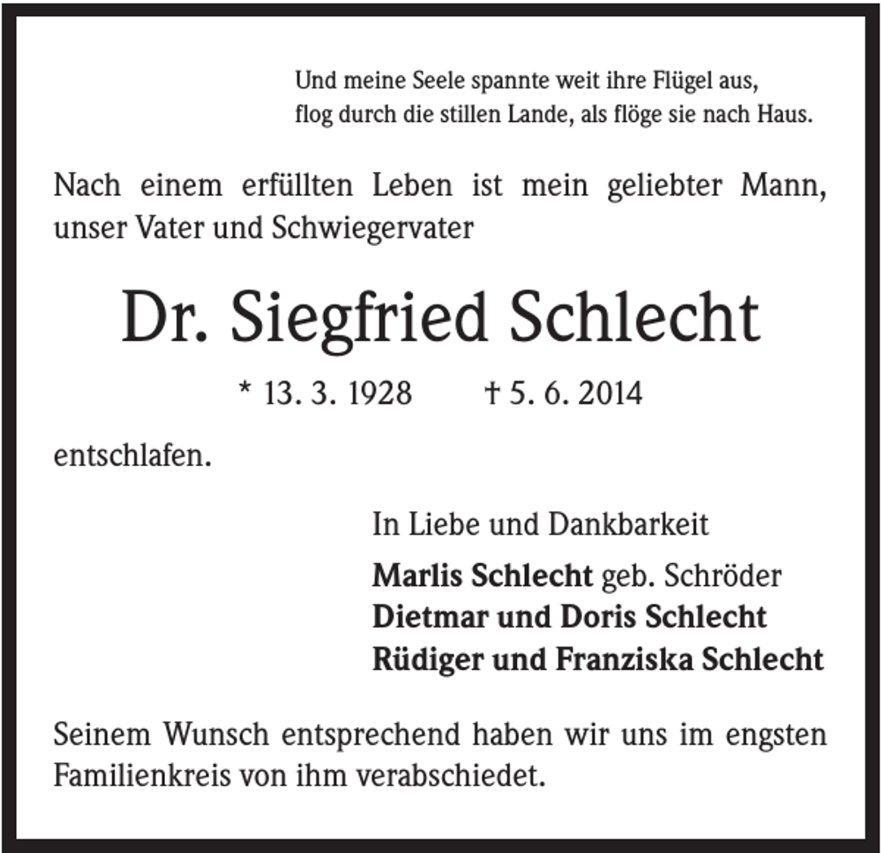 <p>Und meine Seele spannte weit ihre Flügel aus,<br />flog durch die stillen Lande, als flöge sie nach Haus.</p><p>Nach einem erfüllten Leben ist mein geliebter Mann,<br />unser Vater und Schwiegervater</p><p>Dr. Siegfried Schlecht<br />* 13. 3. 1928</p><p>† 5. 6. 2014</p><p>entschlafen.<br />In Liebe und Dankbarkeit<br />Marlis Schlecht geb. Schröder<br />Dietmar und Doris Schlecht<br />Rüdiger und Franziska Schlecht<br />Seinem Wunsch entsprechend haben wir uns im engsten<br />Familienkreis von ihm verabschiedet.</p>