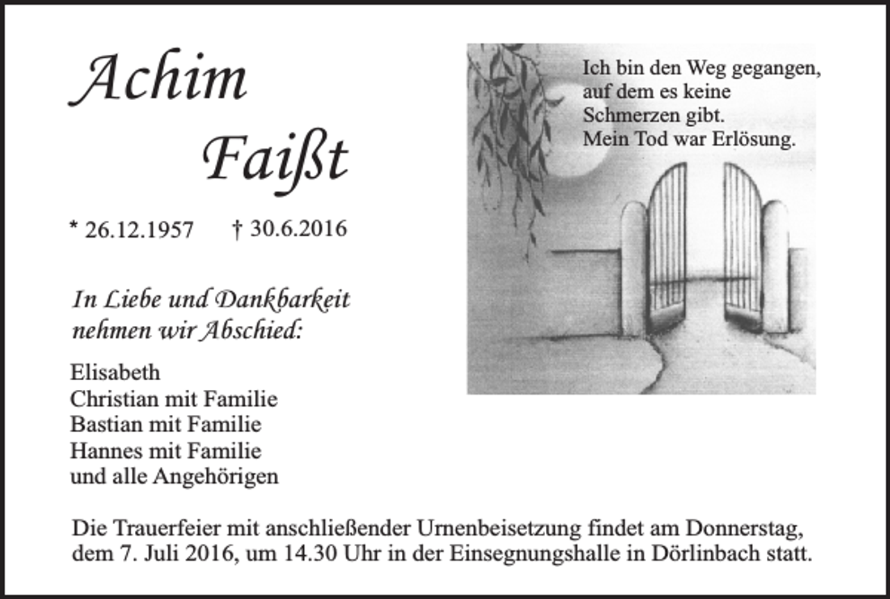 <p>Achim<br />Faißt<br />* 26.12.1957</p><p>Ich bin den Weg gegangen,<br />auf dem es keine<br />Schmerzen gibt.<br />Mein Tod war Erlösung.</p><p>† 30.6.2016</p><p>In Liebe und Dankbarkeit<br />nehmen wir Abschied:<br />Elisabeth<br />Christian mit Familie<br />Bastian mit Familie<br />Hannes mit Familie<br />und alle Angehörigen<br />Die Trauerfeier mit anschließender Urnenbeisetzung findet am Donnerstag,<br />dem 7. Juli 2016, um 14.30 Uhr in der Einsegnungshalle in Dörlinbach statt.</p>