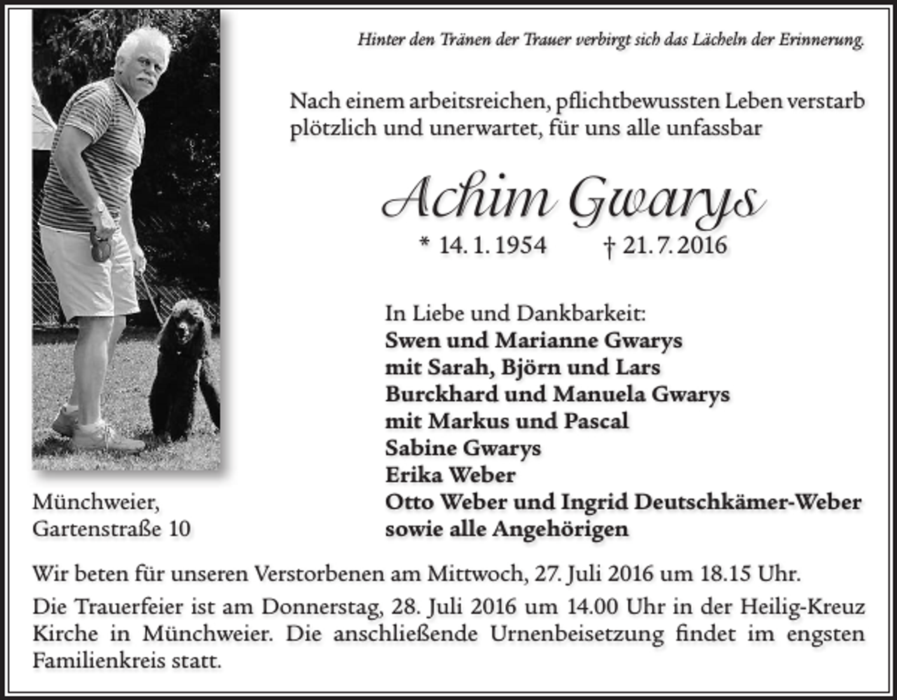 <p>Hinter den Tränen der Trauer verbirgt sich das Lächeln der Erinnerung.</p><p>Nach einem arbeitsreichen, pflichtbewussten Leben verstarb<br />plötzlich und unerwartet, für uns alle unfassbar</p><p>Achim Gwarys<br />* 14. 1. 1954</p><p>Münchweier,<br />Gartenstraße 10</p><p>† 21. 7. 2016</p><p>In Liebe und Dankbarkeit:<br />Swen und Marianne Gwarys<br />mit Sarah, Björn und Lars<br />Burckhard und Manuela Gwarys<br />mit Markus und Pascal<br />Sabine Gwarys<br />Erika Weber<br />Otto Weber und Ingrid Deutschkämer-Weber<br />sowie alle Angehörigen</p><p>Wir beten für unseren Verstorbenen am Mittwoch, 27. Juli 2016 um 18.15 Uhr.<br />Die Trauerfeier ist am Donnerstag, 28. Juli 2016 um 14.00 Uhr in der Heilig-Kreuz<br />Kirche in Münchweier. Die anschließende Urnenbeisetzung findet im engsten<br />Familienkreis statt.</p>