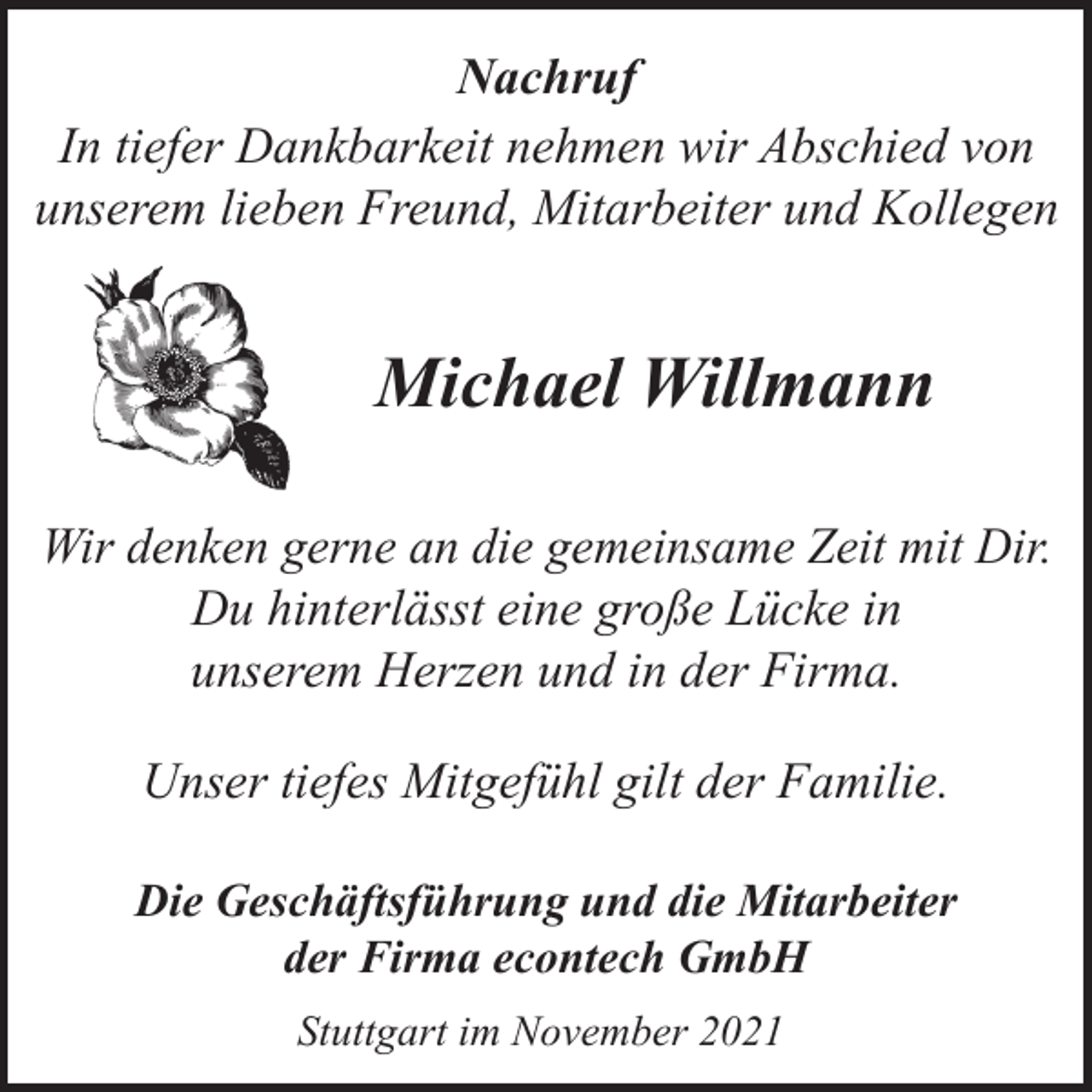 <p>Nachruf<br />In tiefer Dankbarkeit nehmen wir Abschied von<br />unserem lieben Freund, Mitarbeiter und Kollegen</p><p>Michael Willmann<br />Wir denken gerne an die gemeinsame Zeit mit Dir.<br />Du hinterlässt eine große Lücke in<br />unserem Herzen und in der Firma.<br />Unser tiefes Mitgefühl gilt der Familie.<br />Die Geschäftsführung und die Mitarbeiter<br />der Firma econtech GmbH<br />Stuttgart im November 2021</p>