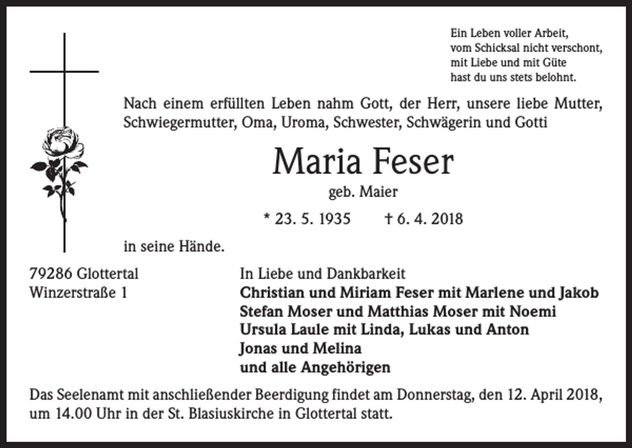 <p>Ein Leben voller Arbeit,<br />vom Schicksal nicht verschont,<br />mit Liebe und mit Güte<br />hast du uns stets belohnt.</p><p>Nach einem erfüllten Leben nahm Gott, der Herr, unsere liebe Mutter,<br />Schwiegermutter, Oma, Uroma, Schwester, Schwägerin und Gotti</p><p>Maria Feser<br />geb. Maier</p><p>* 23. 5. 1935 † 6. 4. 2018<br />in seine Hände.<br />79286 Glottertal<br />Winzerstraße 1</p><p>In Liebe und Dankbarkeit<br />Christian und Miriam Feser mit Marlene und Jakob<br />Stefan Moser und Matthias Moser mit Noemi<br />Ursula Laule mit Linda, Lukas und Anton<br />Jonas und Melina<br />und alle Angehörigen</p><p>Das Seelenamt mit anschließender Beerdigung findet am Donnerstag, den 12. April 2018,<br />um 14.00 Uhr in der St. Blasiuskirche in Glottertal statt.</p>