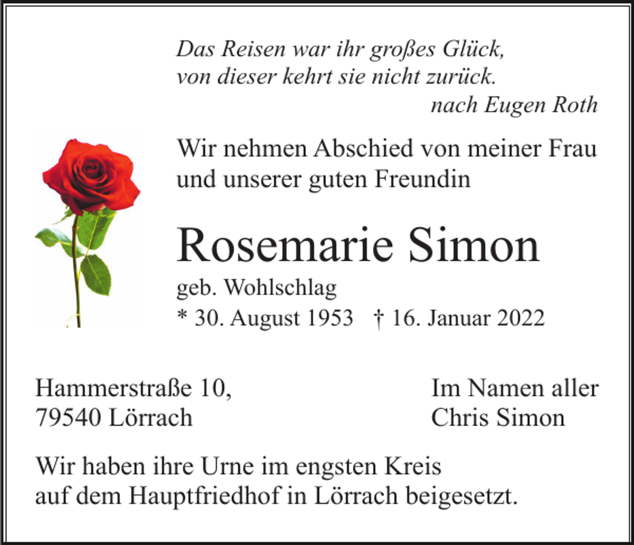 <p>Das Reisen war ihr großes Glück,<br />von dieser kehrt sie nicht zurück.<br />nach Eugen Roth</p><p>Wir nehmen Abschied von meiner Frau<br />und unserer guten Freundin</p><p>Rosemarie Simon<br />geb. Wohlschlag<br />* 30. August 1953 † 16. Januar 2022</p><p>Hammerstraße 10,<br />79540 Lörrach</p><p>Im Namen aller<br />Chris Simon</p><p>Wir haben ihre Urne im engsten Kreis<br />auf dem Hauptfriedhof in Lörrach beigesetzt.</p>