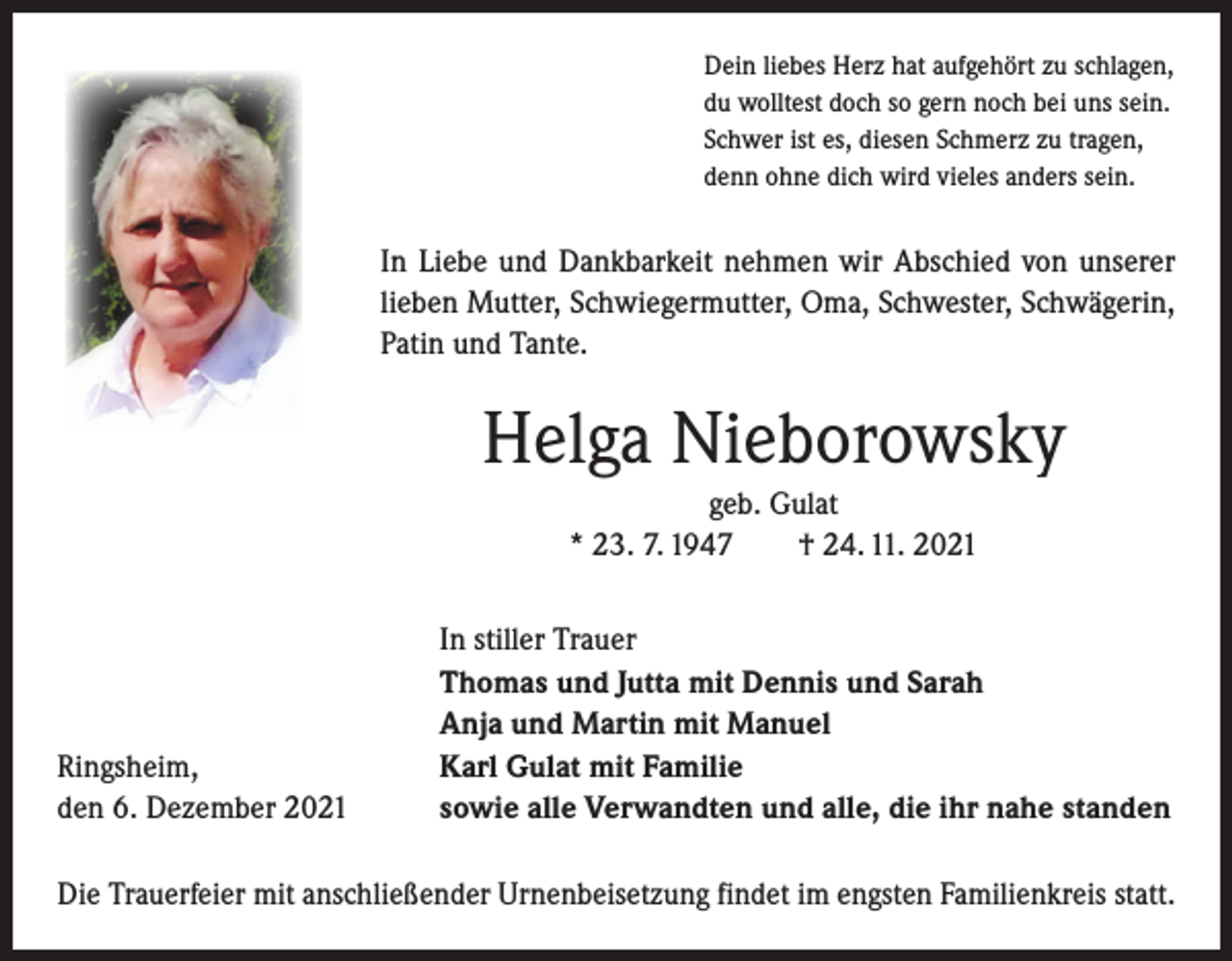 <p>Dein liebes Herz hat aufgehört zu schlagen,<br />du wolltest doch so gern noch bei uns sein.<br />Schwer ist es, diesen Schmerz zu tragen,<br />denn ohne dich wird vieles anders sein.</p><p>In Liebe und Dankbarkeit nehmen wir Abschied von unserer<br />­lieben Mutter, Schwiegermutter, Oma, Schwester, Schwägerin,<br />­Patin und Tante.</p><p>Helga Nieborowsky<br />geb. Gulat<br />* 23. 7. 1947 † 24. 11. 2021</p><p>Ringsheim,<br />den 6. Dezember 2021</p><p>In stiller Trauer<br />Thomas und Jutta mit Dennis und Sarah<br />Anja und Martin mit Manuel<br />Karl Gulat mit Familie<br />sowie alle Verwandten und alle, die ihr nahe standen</p><p>Die Trauerfeier mit anschließender Urnenbeisetzung findet im engsten Familienkreis statt.</p>