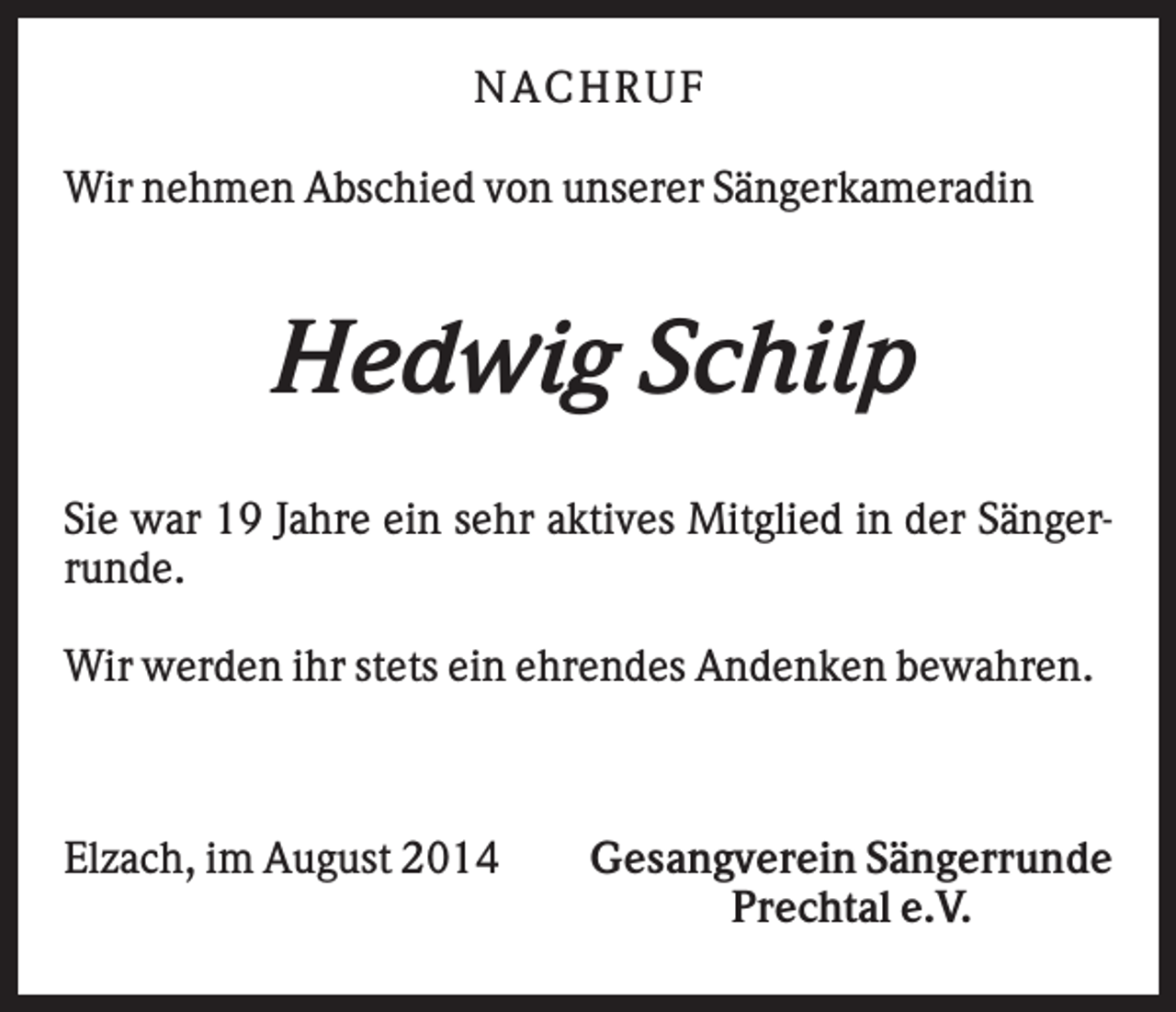 <p>NA CHRUF<br />Wir nehmen Abschied von unserer Sängerkameradin</p><p>Hedwig Schilp<br />Sie war 19 Jahre ein sehr aktives Mitglied in der Sängerrunde.<br />Wir werden ihr stets ein ehrendes Andenken bewahren.</p><p>Elzach, im August 2014</p><p>Gesangverein Sängerrunde<br />Prechtal e.V.</p>