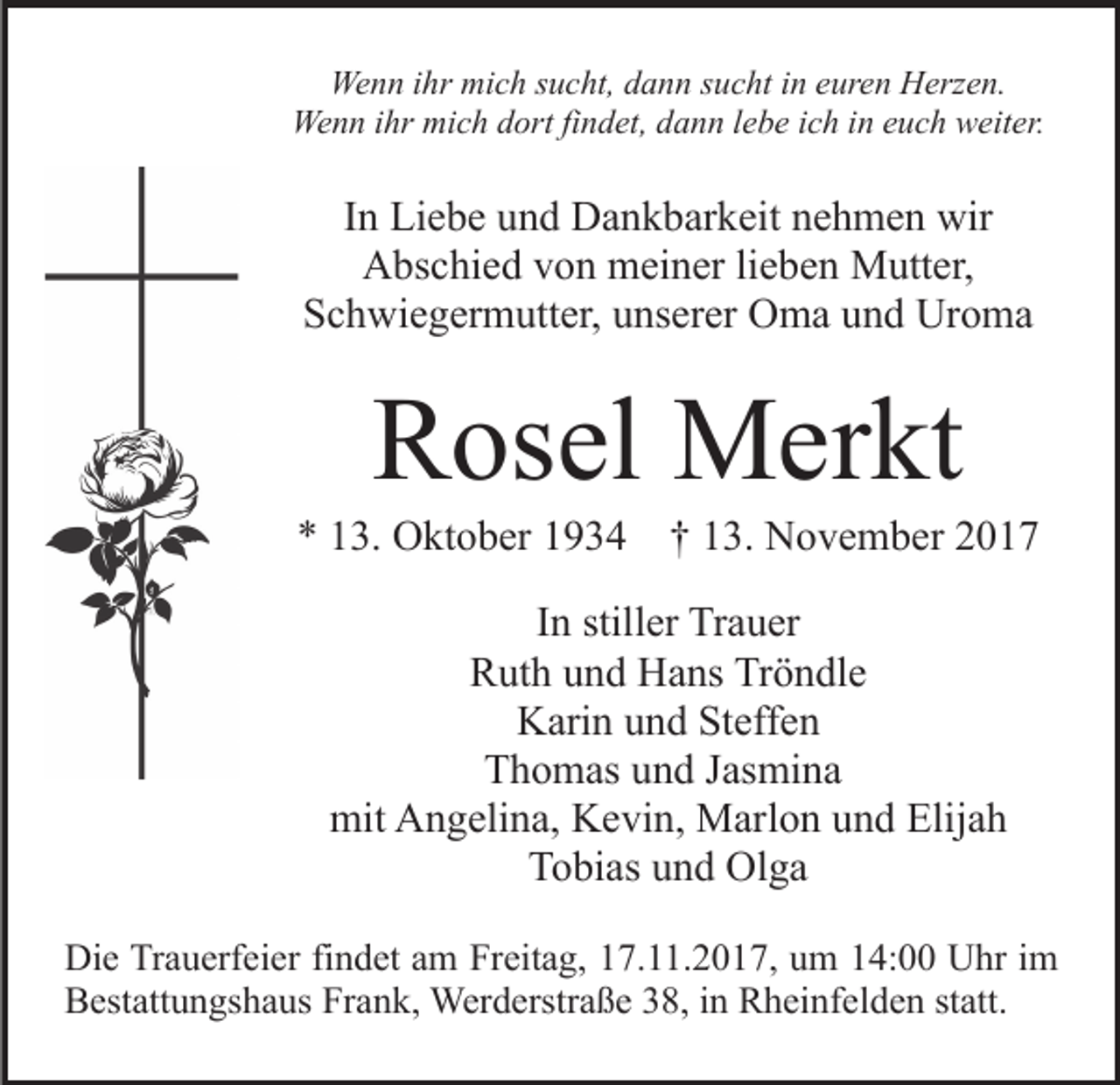 <p>We<br />n n i hr<br />c h s sucht,<br />u c ht, d dann<br />a n n ssucht<br />u c ht iin<br />n eeuren<br />ur e n Herzen.<br />H erz e n.<br />Wenn<br />ihr mimich<br />We<br />n n i hr<br />c h d dort<br />ort fifindet,<br />n d et , dann<br />d a n n lebe<br />l e b e ich<br />i c h in<br />i n euch<br />e u c h weiter.<br />w eit er.<br />Wenn<br />ihr mimich</p><p>IInn Liebe<br />Li e b e und<br />u n d Dankbarkeit<br />D a n k b ar k eit nehmen<br />n e h m e n wir<br />wir<br />Abschied<br />A bs c hi e d vvon<br />o n meiner<br />m ei n er lilieben<br />e b e n Mutter,<br />M utt er,<br />SSchwiegermutter,<br />c h wi e g er m utt er, uunserer<br />ns er er Oma<br />O m a und<br />u n d Uroma<br />Ur o m a</p><p>RRosel<br />os el Merkt<br />M er kt</p><p>** 113.<br />3. Oktober<br />O kt o b er 11934<br />9 3 4 †† 113.<br />3. November<br />N o v e m b er 22<br />IInn stiller<br />still er Trauer<br />Tr a u er<br />Tröndle<br />RRuth<br />ut h uund<br />n d Hans<br />H a ns Tr<br />ö n dl e<br />KKarin<br />ari n uund<br />n d StSteffen<br />eff e n<br />Thomas<br />T h o m as uund<br />n d JJasmina<br />as mi n a<br />mit AAngelina,<br />mit<br />n g eli n a, KKevin,<br />e vi n, Marlon<br />M ar l o n und<br />u n d Elijah<br />Elij a h<br />Tobias<br />T o bi as uund<br />n d Olga<br />Ol g a<br />Di e TrTrauerfeier<br />Die<br />a u erf ei er fifindet<br />n d et aam<br />m Freitag,<br />Fr eit a g, 17.11.2017,<br />1 7. . 2 0 1 7, um<br />u m 14:00<br />1 4: Uhr<br />U hr iim<br />m<br />Bestattungshaus<br />Frank,<br />B est att u n gs h a us Fr<br />a n k, Werderstraße<br />W er d erstr a ß e 38,<br />3 8, iinn Rheinfelden<br />R h ei nf e l d e n statt.<br />st att.</p>