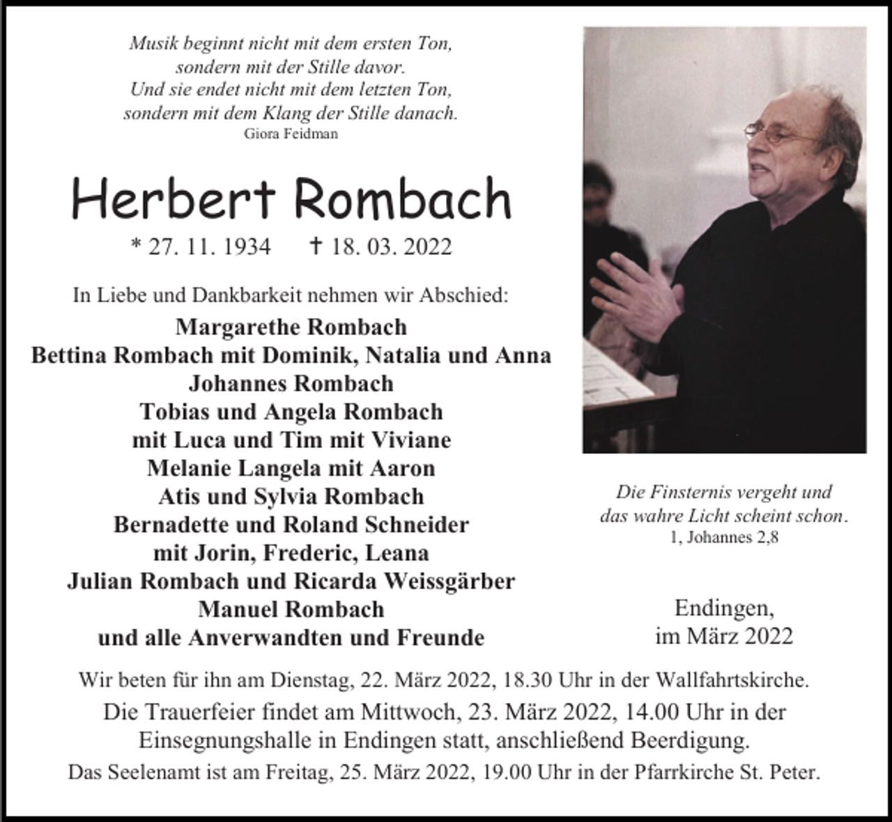 <p>Musik beginnt nicht mit dem ersten Ton,<br />sondern mit der Stille davor.<br />Und sie endet nicht mit dem letzten Ton,<br />sondern mit dem Klang der Stille danach.<br />Giora Feidman</p><p>Herbert Rombach<br />* 27. 11. 1934</p><p> 18. 03. 2022</p><p>In Liebe und Dankbarkeit nehmen wir Abschied:</p><p>Margarethe Rombach<br />Bettina Rombach mit Dominik, Natalia und Anna<br />Johannes Rombach<br />Tobias und Angela Rombach<br />mit Luca und Tim mit Viviane<br />Melanie Langela mit Aaron<br />Atis und Sylvia Rombach<br />Bernadette und Roland Schneider<br />mit Jorin, Frederic, Leana<br />Julian Rombach und Ricarda Weissgärber<br />Manuel Rombach<br />und alle Anverwandten und Freunde</p><p>Die Finsternis vergeht und<br />das wahre Licht scheint schon.<br />1, Johannes 2,8</p><p>Endingen,<br />im März 2022</p><p>Wir beten für ihn am Dienstag, 22. März 2022, 18.30 Uhr in der Wallfahrtskirche.</p><p>Die Trauerfeier findet am Mittwoch, 23. März 2022, 14.00 Uhr in der<br />Einsegnungshalle in Endingen statt, anschließend Beerdigung.<br />Das Seelenamt ist am Freitag, 25. März 2022, 19.00 Uhr in der Pfarrkirche St. Peter.</p>