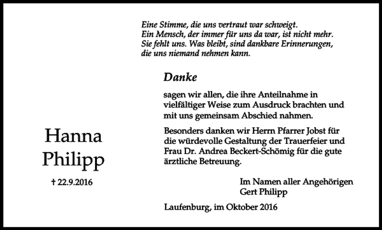 <p>Eine Stimme, die uns vertraut war schweigt.<br />Ein Mensch, der immer für uns da war, ist nicht mehr.<br />Sie fehlt uns. Was bleibt, sind dankbare Erinnerungen,<br />die uns niemand nehmen kann.</p><p>Danke<br />sagen wir allen, die ihre Anteilnahme in<br />vielfältiger Weise zum Ausdruck brachten und<br />mit uns gemeinsam Abschied nahmen.</p><p>Hanna<br />Philipp<br />† 22.9.2016</p><p>Besonders danken wir Herrn Pfarrer Jobst für<br />die würdevolle Gestaltung der Trauerfeier und<br />Frau Dr. Andrea Beckert-Schömig für die gute<br />ärztliche Betreuung.<br />Im Namen aller Angehörigen<br />Gert Philipp<br />Laufenburg, im Oktober 2016</p>