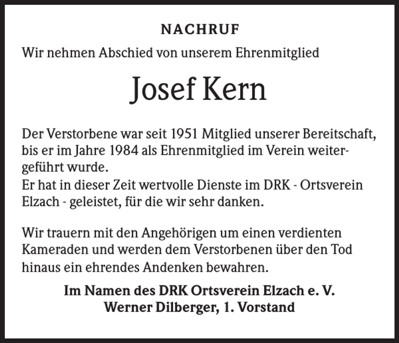 <p>NACH R UF<br />Wir nehmen Abschied von unserem Ehrenmitglied</p><p>Josef Kern<br />Der Verstorbene war seit 1951 Mitglied unserer Bereitschaft,<br />bis er im Jahre 1984 als Ehrenmitglied im Verein weitergeführt wurde.<br />Er hat in dieser Zeit wertvolle Dienste im DRK - Ortsverein<br />Elzach - geleistet, für die wir sehr danken.<br />Wir trauern mit den Angehörigen um einen verdienten<br />Kameraden und werden dem Verstorbenen über den Tod<br />hinaus ein ehrendes Andenken bewahren.<br />Im Namen des DRK Ortsverein Elzach e. V.<br />Werner Dilberger, 1. Vorstand</p>