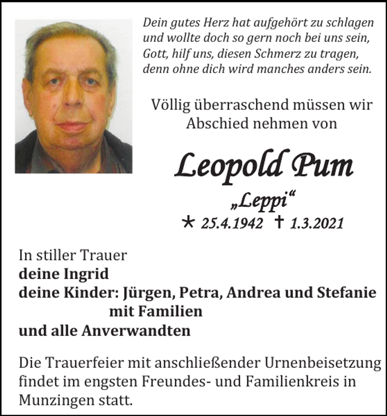 <p>Dein gutes Herz hat aufgehört zu schlagen<br />und wollte doch so gern noch bei uns sein,<br />Gott, hilf uns, diesen Schmerz zu tragen,<br />denn ohne dich wird manches anders sein.</p><p>Völlig überraschend müssen wir<br />Abschied nehmen von</p><p>Leopold Pum<br />„Leppi“<br />* 25.4.1942 † 1.3.2021<br />In stiller Trauer<br />deine Ingrid<br />deine Kinder: Jürgen, Petra, Andrea und Stefanie<br />mit Familien<br />und alle Anverwandten<br />Die Trauerfeier mit anschließender Urnenbeisetzung<br />findet im engsten Freundes- und Familienkreis in<br />Munzingen statt.</p>