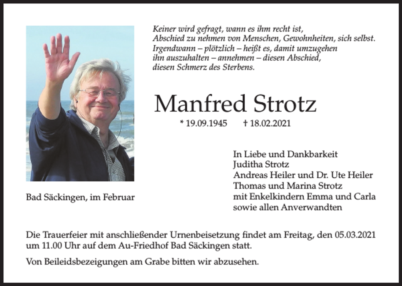 <p>Keiner wird gefragt, wann es ihm recht ist,<br />Abschied zu nehmen von Menschen, Gewohnheiten, sich selbst.<br />Irgendwann – plötzlich – heißt es, damit umzugehen<br />ihn auszuhalten – annehmen – diesen Abschied,<br />diesen Schmerz des Sterbens.</p><p>Manfred Strotz<br />* 19.09.1945</p><p>Bad Säckingen, im Februar</p><p>† 18.02.2021</p><p>In Liebe und Dankbarkeit<br />Juditha Strotz<br />Andreas Heiler und Dr. Ute Heiler<br />Thomas und Marina Strotz<br />mit Enkelkindern Emma und Carla<br />sowie allen Anverwandten</p><p>Die Trauerfeier mit anschließender Urnenbeisetzung findet am Freitag, den 05.03.2021<br />um 11.00 Uhr auf dem Au-Friedhof Bad Säckingen statt.<br />Von Beileidsbezeigungen am Grabe bitten wir abzusehen.</p>