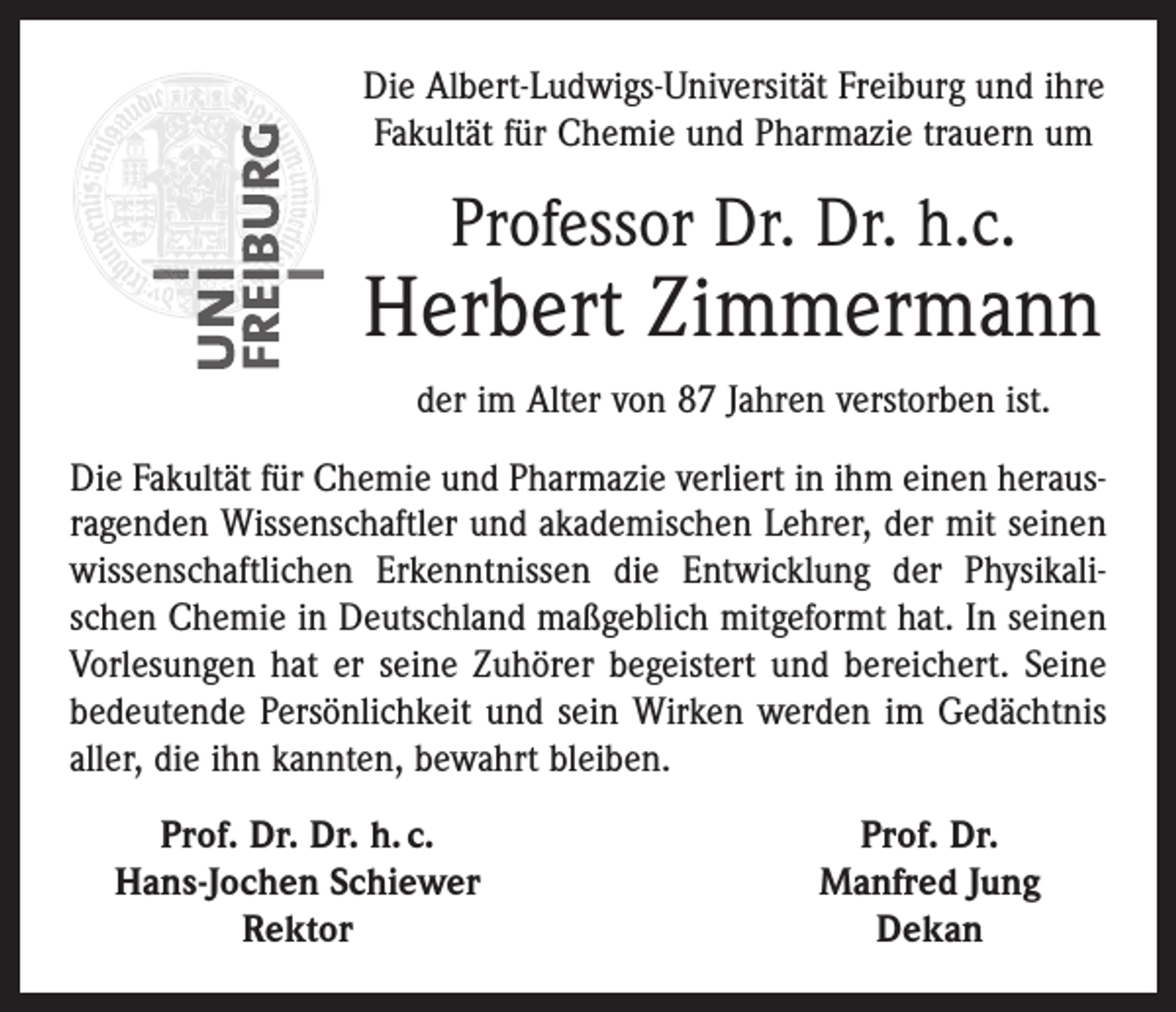 <p>Die Albert-Ludwigs-Universität Freiburg und ihre<br />Fakultät für Chemie und Pharmazie trauern um</p><p>Professor Dr. Dr. h.c.</p><p>Herbert Zimmermann<br />der im Alter von 87 Jahren verstorben ist.<br />Die Fakultät für Chemie und Pharmazie verliert in ihm einen herausragenden Wissenschaftler und akademischen Lehrer, der mit seinen<br />wissenschaftlichen Erkenntnissen die Entwicklung der Physikalischen Chemie in Deutschland maßgeblich mitgeformt hat. In seinen<br />Vorlesungen hat er seine Zuhörer begeistert und bereichert. Seine<br />bedeutende Persönlichkeit und sein Wirken werden im Gedächtnis<br />aller, die ihn kannten, bewahrt bleiben.</p><p>Prof. Dr. Dr. h. c.<br />Hans-Jochen Schiewer</p><p>Rektor</p><p>Prof. Dr.<br />Manfred Jung<br />Dekan</p>