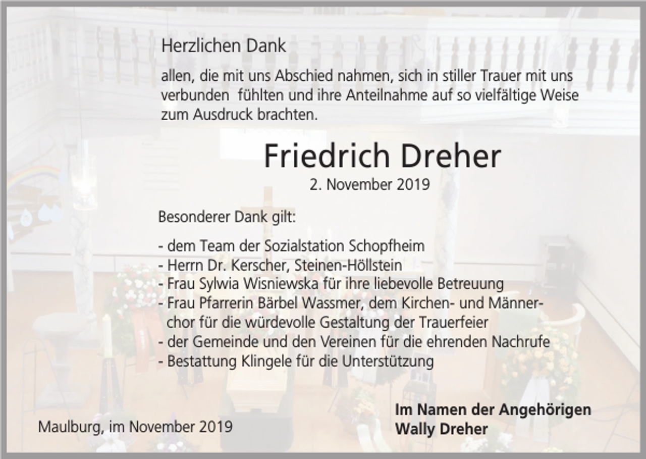 <p>Herzlichen Dank<br />allen, die mit uns Abschied nahmen, sich in stiller Trauer mit uns<br />verbunden fühlten und ihre Anteilnahme auf so vielfältige Weise<br />zum Ausdruck brachten.</p><p>Friedrich Dreher<br />2. November 2019<br />Besonderer Dank gilt:<br />- dem Team der Sozialstation Schopfheim<br />- Herrn Dr. Kerscher, Steinen-Höllstein<br />- Frau Sylwia Wisniewska für ihre liebevolle Betreuung<br />- Frau Pfarrerin Bärbel Wassmer, dem Kirchen- und Männerchor für die würdevolle Gestaltung der Trauerfeier<br />- der Gemeinde und den Vereinen für die ehrenden Nachrufe<br />- Bestattung Klingele für die Unterstützung</p><p>Maulburg, im November 2019</p><p>Im Namen der Angehörigen<br />Wally Dreher</p>
