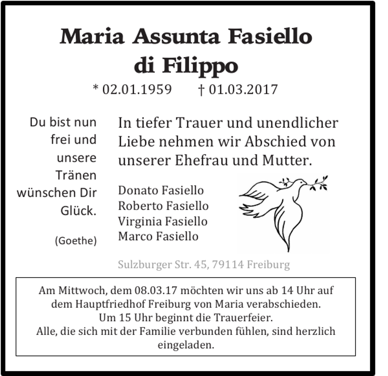 <p>Maria Assunta Fasiello<br />di Filippo<br />* 02.01.1959 † 01.03.2017</p><p>Du bist nun<br />frei und<br />unsere<br />Tränen<br />wünschen Dir<br />Glück.</p><p>(Goethe)</p><p>In tiefer Trauer und unendlicher<br />Liebe nehmen wir Abschied von<br />unserer Ehefrau und Mutter.</p><p>Donato Fasiello<br />Roberto Fasiello<br />Virginia Fasiello<br />Marco Fasiello</p><p>Sulzburger Str. 45, 79114 Freiburg</p><p>Am Mittwoch, dem 08.03.17 möchten wir uns ab 14 Uhr auf<br />dem Hauptfriedhof Freiburg von Maria verabschieden.<br />Um 15 Uhr beginnt die Trauerfeier.<br />Alle, die sich mit der Familie verbunden fühlen, sind herzlich<br />eingeladen.</p>