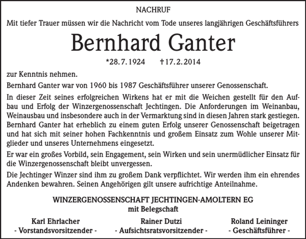 <p>NACHRUF<br />Mit tiefer Trauer müssen wir die Nachricht vom Tode unseres langjährigen Geschäftsführers</p><p>Bernhard Ganter<br />*28. 7. 1924</p><p>† 17. 2. 2014</p><p>zur Kenntnis nehmen.<br />Bernhard Ganter war von 1960 bis 1987 Geschäftsführer unserer Genossenschaft.<br />In dieser Zeit seines erfolgreichen Wirkens hat er mit die Weichen gestellt für den Auf­<br />bau und Erfolg der Winzergenossenschaft Jechtingen. Die Anforderungen im Weinanbau,<br />­Weinausbau und insbesondere auch in der Vermarktung sind in diesen Jahren stark gestiegen.<br />Bernhard Ganter hat erheblich zu einem guten Erfolg unserer Genossenschaft beigetragen<br />und hat sich mit seiner hohen Fachkenntnis und großem Einsatz zum Wohle unserer Mit­<br />glieder und unseres Unternehmens eingesetzt.<br />Er war ein großes Vorbild, sein Engagement, sein Wirken und sein unermüdlicher Einsatz für<br />die Winzergenossenschaft bleibt unvergessen.<br />Die Jechtinger Winzer sind ihm zu großem Dank verpflichtet. Wir werden ihm ein ehrendes<br />Andenken bewahren. Seinen Angehörigen gilt unsere aufrichtige Anteilnahme.<br />WINZERGENOSSENSCHAFT JECHTINGEN-AMOLTERN EG<br />mit Belegschaft</p><p>Karl Ehrlacher<br />- Vorstandsvorsitzender -</p><p>Rainer Dutzi<br />- Aufsichtsratsvorsitzender -</p><p>Roland Leininger<br />- Geschäftsführer -</p>