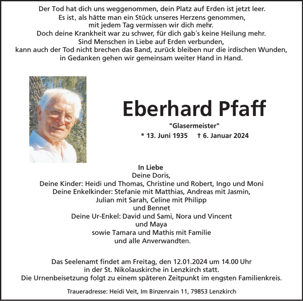 <p>Der Tod hat dich uns weggenommen, dein Platz auf Erden ist jetzt leer.<br />Es ist, als hätte man ein Stück unseres Herzens genommen,<br />mit jedem Tag vermissen wir dich mehr.<br />Doch deine Krankheit war zu schwer, für dich gab´s keine Heilung mehr.<br />Sind Menschen in Liebe auf Erden verbunden,<br />kann auch der Tod nicht brechen das Band, zurück bleiben nur die irdischen Wunden,<br />in Gedanken gehen wir gemeinsam weiter Hand in Hand.</p><p>Eberhard Pfaff<br />"Glasermeister"<br />* 13. Juni 1935 † 6. Januar 2024</p><p>In Liebe<br />Deine Doris,<br />Deine Kinder: Heidi und Thomas, Christine und Robert, Ingo und Moni<br />Deine Enkelkinder: Stefanie mit Matthias, Andreas mit Jasmin,<br />Julian mit Sarah, Celine mit Philipp<br />und Bennet<br />Deine Ur-Enkel: David und Sami, Nora und Vincent<br />und Maya<br />sowie Tamara und Mathis mit Familie<br />und alle Anverwandten.<br />Das Seelenamt findet am Freitag, den 12.01.2024 um 14.00 Uhr<br />in der St. Nikolauskirche in Lenzkirch statt.<br />Die Urnenbeisetzung folgt zu einem späteren Zeitpunkt im engsten Familienkreis.<br />z<br />Traueradresse: Heidi Veit, Im Binsenrain<br />11, 79853 Lenzkirch</p>