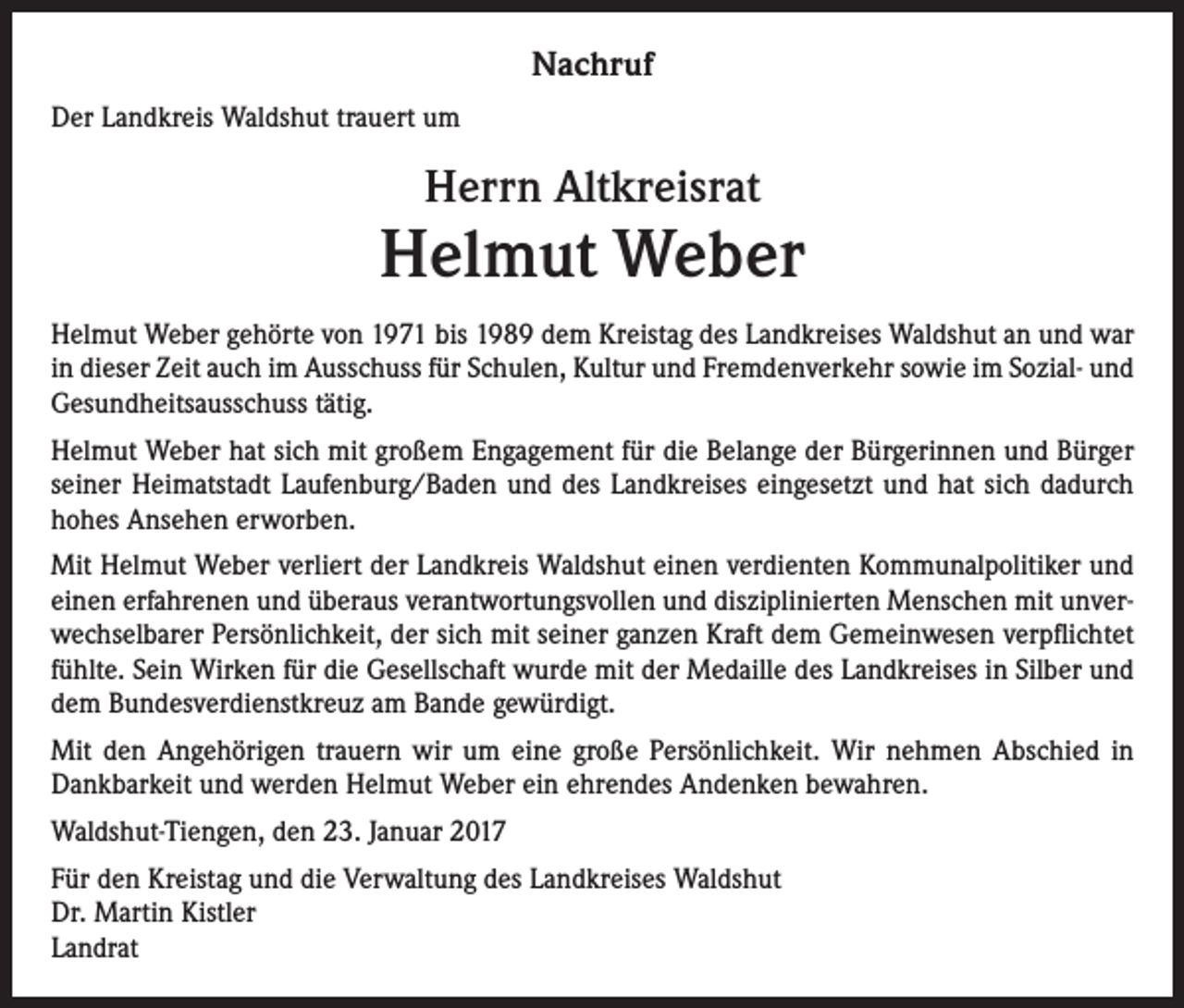 <p>Nachruf<br />Der Landkreis Waldshut trauert um</p><p>Herrn Altkreisrat</p><p>Helmut Weber<br />Helmut Weber gehörte von 1971 bis 1989 dem Kreistag des Landkreises Waldshut an und war<br />in dieser Zeit auch im Ausschuss für Schulen, Kultur und Fremdenverkehr sowie im Sozial- und<br />Gesundheitsausschuss tätig.<br />Helmut Weber hat sich mit großem Engagement für die Belange der Bürgerinnen und Bürger<br />seiner Heimatstadt Laufenburg/Baden und des Landkreises eingesetzt und hat sich dadurch<br />hohes Ansehen erworben.<br />Mit Helmut Weber verliert der Landkreis Waldshut einen verdienten Kommunalpolitiker und<br />einen erfahrenen und überaus verantwortungsvollen und disziplinierten Menschen mit unverwechselbarer Persönlichkeit, der sich mit seiner ganzen Kraft dem Gemeinwesen verpflichtet<br />fühlte. Sein Wirken für die Gesellschaft wurde mit der Medaille des Landkreises in Silber und<br />dem Bundesverdienstkreuz am Bande gewürdigt.<br />Mit den Angehörigen trauern wir um eine große Persönlichkeit. Wir nehmen Abschied in<br />Dankbarkeit und werden Helmut Weber ein ehrendes Andenken bewahren.<br />Waldshut-Tiengen, den 23. Januar 2017<br />Für den Kreistag und die Verwaltung des Landkreises Waldshut<br />Dr. Martin Kistler<br />Landrat</p>