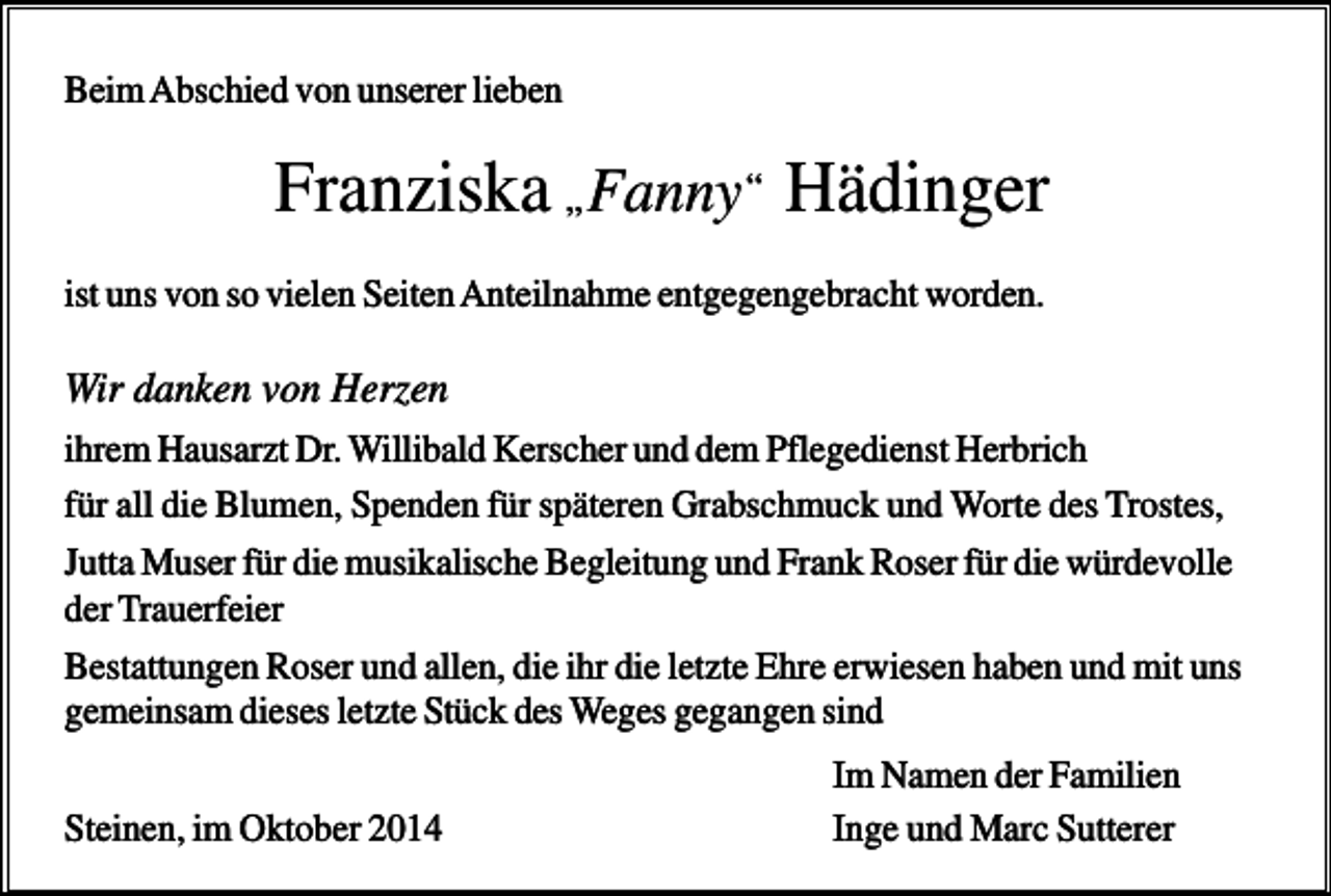<p>Beim Abschied von unserer lieben</p><p>Franziska „ Fanny “ Hädinger<br />ist uns von so vielen Seiten Anteilnahme entgegengebracht worden.</p><p>Wir danken von Herzen<br />ihrem Hausarzt Dr. Willibald Kerscher und dem Pflegedienst Herbrich<br />für all die Blumen, Spenden für späteren Grabschmuck und Worte des Trostes,<br />Jutta Muser für die musikalische Begleitung und Frank Roser für die würdevolle<br />der Trauerfeier<br />Bestattungen Roser und allen, die ihr die letzte Ehre erwiesen haben und mit uns<br />gemeinsam dieses letzte Stück des Weges gegangen sind<br />Steinen, im Oktober 2014</p><p>Im Namen der Familien<br />Inge und Marc Sutterer</p>