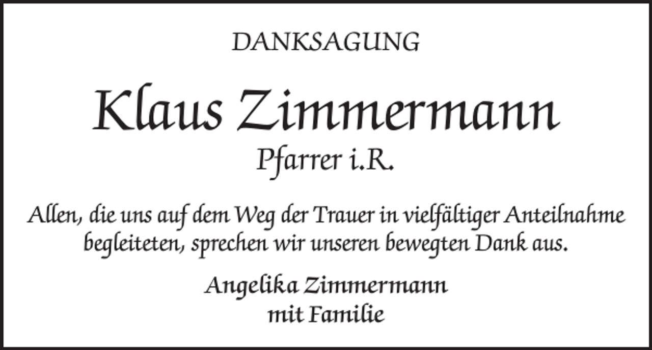 <p>DANKSAGUNG</p><p>Klaus Zimmermann<br />Pfarrer i.R.</p><p>Allen, die uns auf dem Weg der Trauer in vielfältiger Anteilnahme<br />begleiteten, sprechen wir unseren bewegten Dank aus.<br />Angelika Zimmermann<br />mit Familie</p>