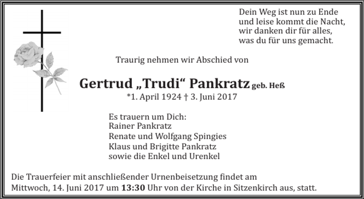 <p>Dein Weg ist nun zu Ende<br />und leise kommt die Nacht,<br />wir danken dir für alles,<br />was du für uns gemacht.</p><p>Traurig nehmen wir Abschied von</p><p>Gertrud „Trudi“ Pankratz geb. Heß<br />*1. April 1924 † 3. Juni 2017</p><p>Es trauern um Dich:<br />Rainer Pankratz<br />Renate und Wolfgang Spingies<br />Klaus und Brigitte Pankratz<br />sowie die Enkel und Urenkel</p><p>Die Trauerfeier mit anschließender Urnenbeisetzung findet am<br />Mittwoch, 14. Juni 2017 um 13:30 Uhr von der Kirche in Sitzenkirch aus, statt.</p>