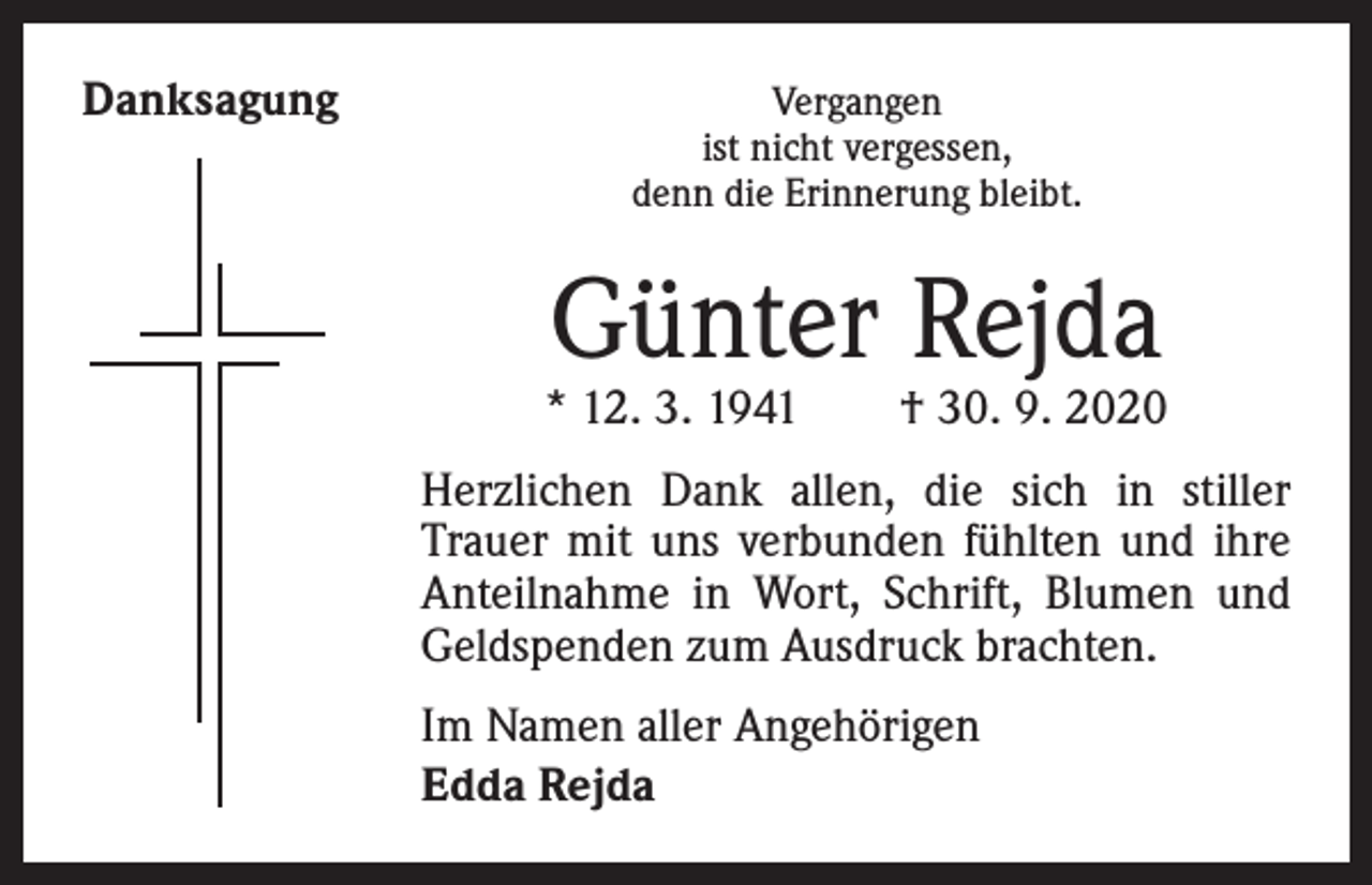 <p>Danksagung</p><p>Vergangen<br />ist nicht vergessen,<br />denn die Erinnerung bleibt.</p><p>Günter Rejda</p><p>* 12. 3. 1941 † 30. 9. 2020<br />Herzlichen Dank allen, die sich in stiller<br />Trauer mit uns verbunden fühlten und ihre<br />Anteilnahme in Wort, Schrift, Blumen und<br />Geldspenden zum Ausdruck brachten.<br />Im Namen aller Angehörigen<br />Edda Rejda</p>