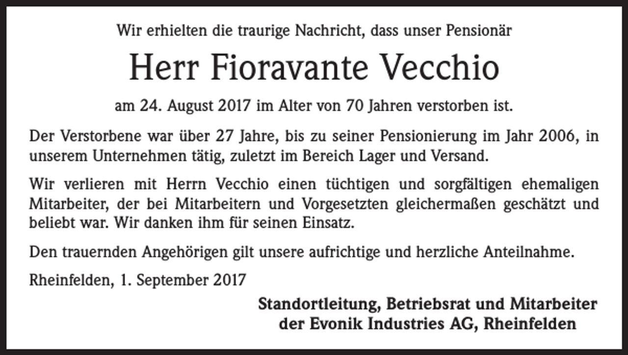 <p>Wir erhielten die traurige Nachricht, dass unser Pensionär</p><p>Herr Fioravante Vecchio<br />am 24. August 2017 im Alter von 70 Jahren verstorben ist.<br />Der Verstorbene war über 27 Jahre, bis zu seiner Pensionierung im Jahr 2006, in<br />­unserem Unternehmen tätig, zuletzt im Bereich Lager und Versand.<br />Wir verlieren mit Herrn Vecchio einen tüchtigen und sorgfältigen ehemaligen<br />­Mitarbeiter, der bei Mitarbeitern und Vorgesetzten gleichermaßen geschätzt und<br />beliebt war. Wir danken ihm für seinen Einsatz.<br />Den trauernden Angehörigen gilt unsere aufrichtige und herzliche Anteilnahme.<br />Rheinfelden, 1. September 2017</p><p>Standortleitung, Betriebsrat und Mitarbeiter<br />der Evonik Industries AG, Rheinfelden</p>