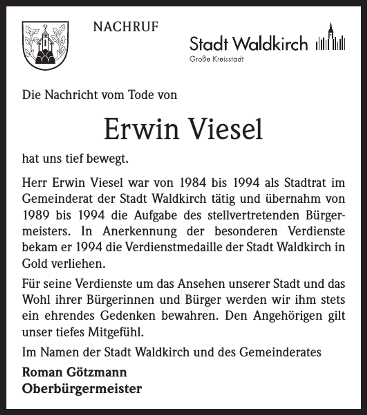<p>NACHRUF</p><p>Die Nachricht vom Tode von</p><p>Erwin Viesel<br />hat uns tief bewegt.<br />Herr Erwin Viesel war von 1984 bis 1994 als Stadtrat im<br />Gemeinderat der Stadt Waldkirch tätig und übernahm von<br />1989 bis 1994 die Aufgabe des stellvertretenden Bürgermeisters. In Anerkennung der besonderen Verdienste<br />bekam er 1994 die Verdienstmedaille der Stadt Waldkirch in<br />Gold verliehen.<br />Für seine Verdienste um das Ansehen unserer Stadt und das<br />Wohl ihrer Bürgerinnen und Bürger werden wir ihm stets<br />ein ehrendes Gedenken bewahren. Den Angehörigen gilt<br />unser tiefes Mitgefühl.<br />Im Namen der Stadt Waldkirch und des Gemeinderates<br />Roman Götzmann</p><p>Oberbürgermeister</p>