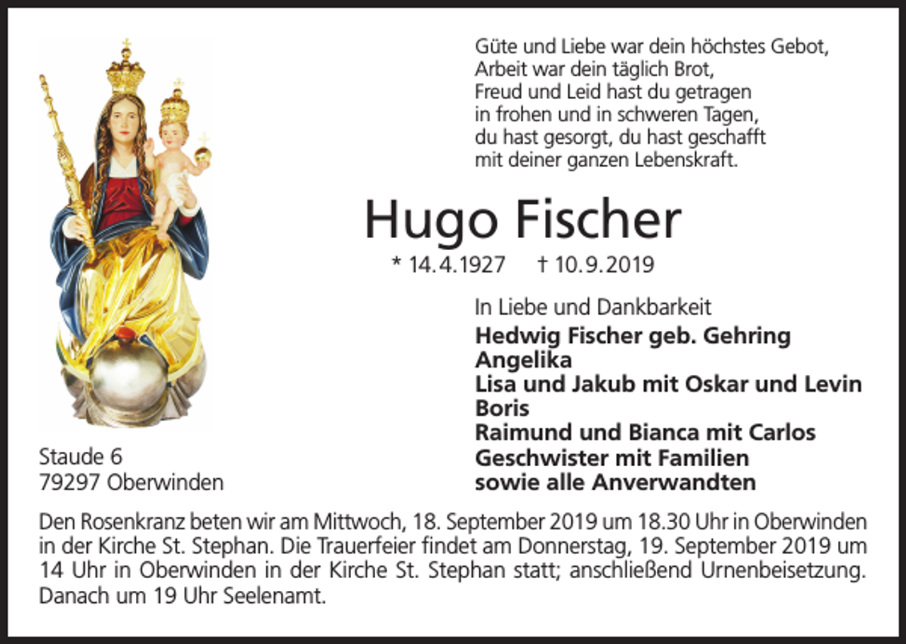 <p>Güte und Liebe war dein höchstes Gebot,<br />Arbeit war dein täglich Brot,<br />Freud und Leid hast du getragen<br />in frohen und in schweren Tagen,<br />du hast gesorgt, du hast geschafft<br />mit deiner ganzen Lebenskraft.</p><p>Hugo Fischer<br />* 14.4.1927</p><p>Staude 6<br />79297 Oberwinden</p><p>† 10.9.2019</p><p>In Liebe und Dankbarkeit<br />Hedwig Fischer geb. Gehring<br />Angelika<br />Lisa und Jakub mit Oskar und Levin<br />Boris<br />Raimund und Bianca mit Carlos<br />Geschwister mit Familien<br />sowie alle Anverwandten</p><p>Den Rosenkranz beten wir am Mittwoch, 18. September 2019 um 18.30 Uhr in Oberwinden<br />in der Kirche St. Stephan. Die Trauerfeier findet am Donnerstag, 19. September 2019 um<br />14 Uhr in Oberwinden in der Kirche St. Stephan statt; anschließend Urnenbeisetzung.<br />Danach um 19 Uhr Seelenamt.</p>