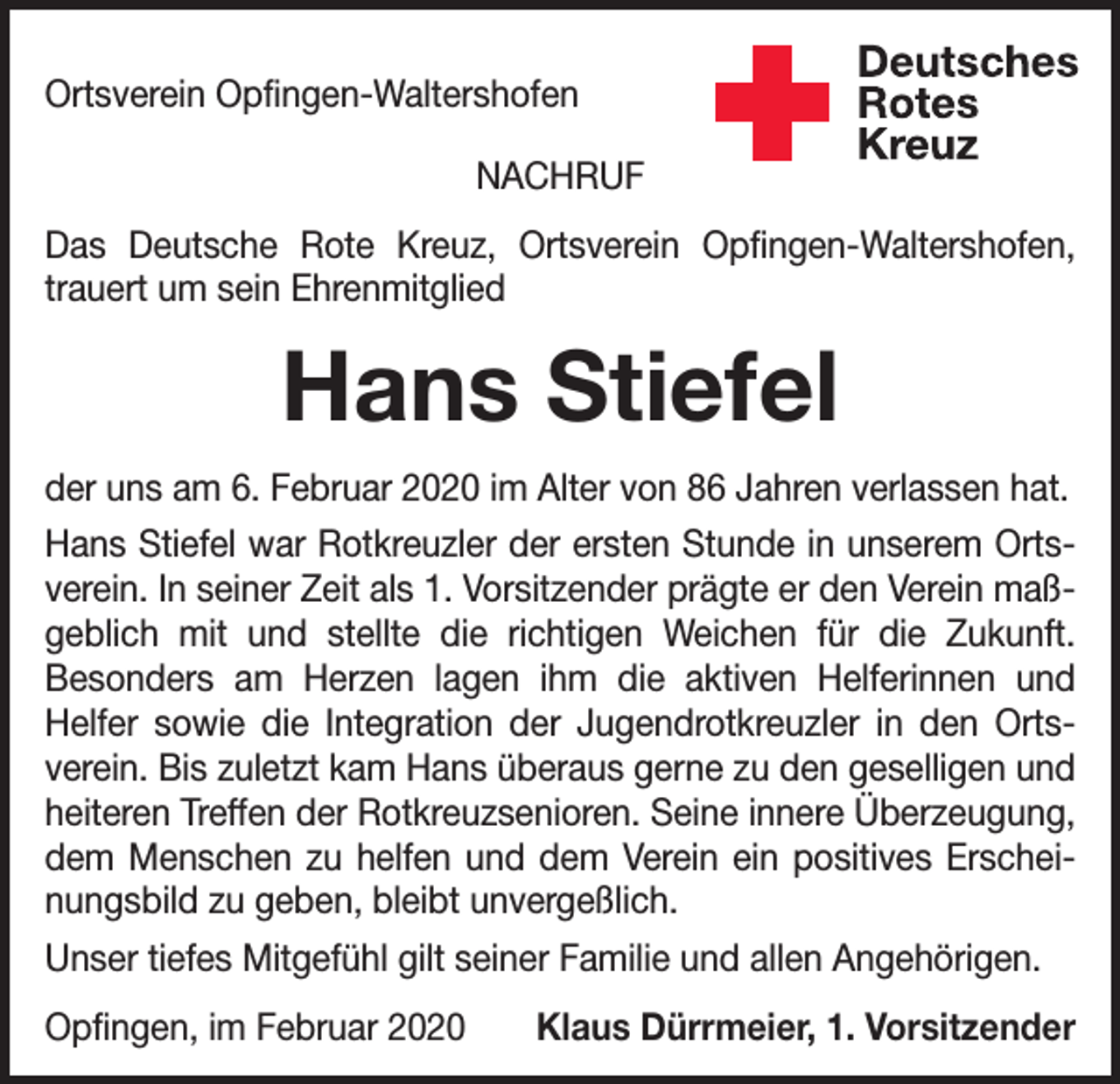 <p>Ortsverein Opfingen-Waltershofen<br />NACHRUF<br />Das Deutsche Rote Kreuz, Ortsverein Opfingen-Waltershofen,<br />­trauert um sein Ehrenmitglied</p><p>Hans Stiefel<br />der uns am 6. Februar 2020 im Alter von 86 Jahren verlassen hat.<br />Hans Stiefel war Rotkreuzler der ersten Stunde in unserem Ortsverein. In seiner Zeit als 1. Vorsitzender prägte er den Verein maßgeblich mit und stellte die richtigen Weichen für die Zukunft.<br />Besonders am Herzen lagen ihm die aktiven Helferinnen und<br />­<br />­Helfer sowie die Integration der Jugendrotkreuzler in den Orts­<br />verein. Bis zuletzt kam Hans überaus gerne zu den geselligen und<br />heiteren Treffen der Rotkreuzsenioren. Seine innere Überzeugung,<br />dem Menschen zu helfen und dem Verein ein positives Erscheinungsbild zu geben, bleibt unvergeßlich.<br />Unser tiefes Mitgefühl gilt seiner Familie und allen Angehörigen.<br />Opfingen, im Februar 2020</p><p>Klaus Dürrmeier, 1. Vorsitzender</p>
