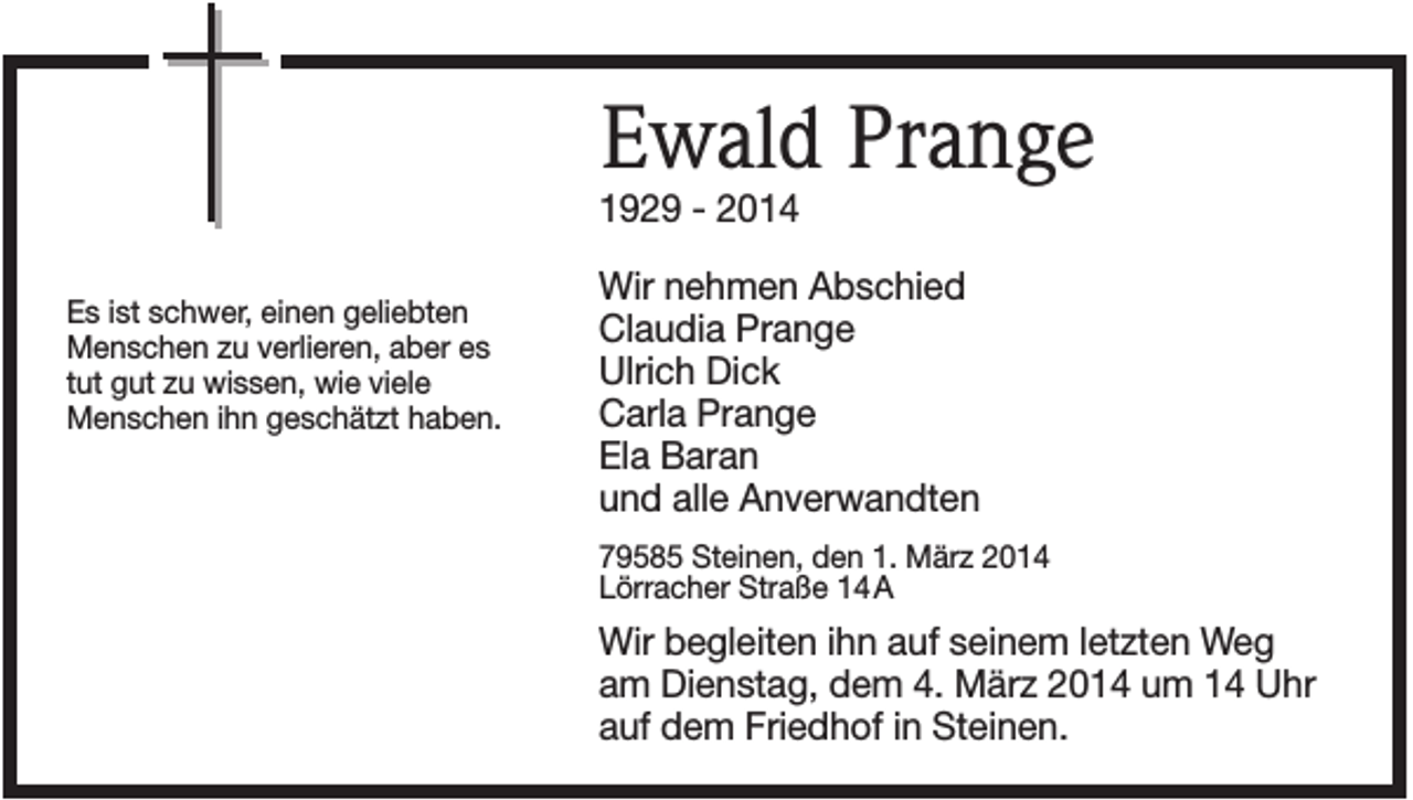 <p>Ewald Prange<br />1929 - 2014<br />Es ist schwer, einen geliebten<br />Menschen zu verlieren, aber es<br />tut gut zu wissen, wie viele<br />Menschen ihn geschätzt haben.</p><p>Wir nehmen Abschied<br />Claudia Prange<br />Ulrich Dick<br />Carla Prange<br />Ela Baran<br />und alle Anverwandten<br />79585 Steinen, den 1. März 2014<br />Lörracher Straße 14 A</p><p>Wir begleiten ihn auf seinem letzten Weg<br />am Dienstag, dem 4. März 2014 um 14 Uhr<br />auf dem Friedhof in Steinen.</p>