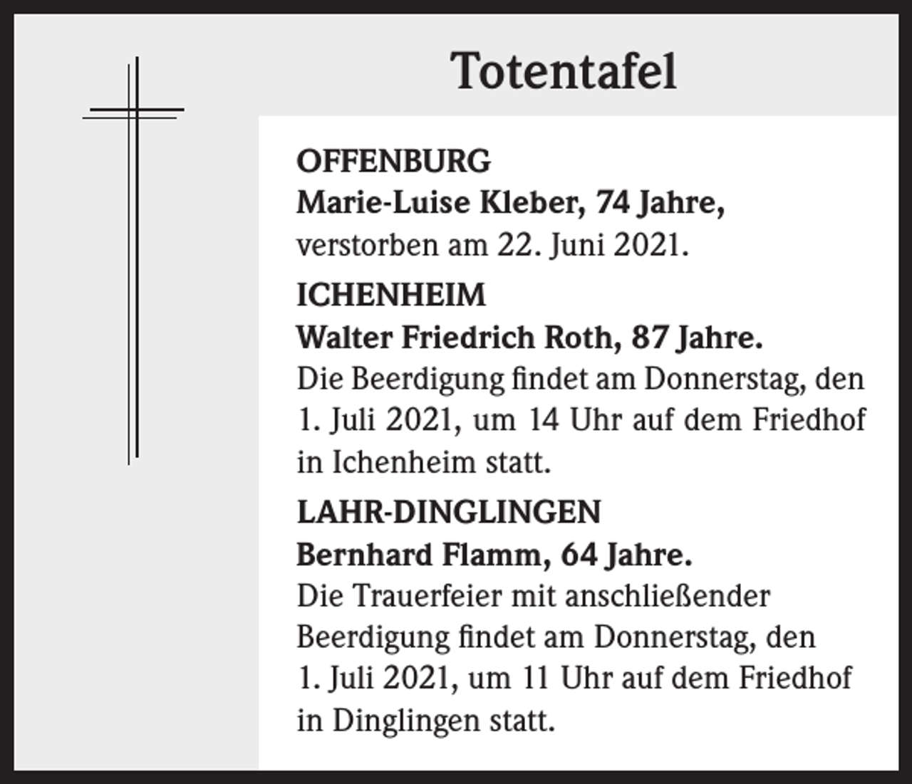 <p>Totentafel<br />OFFENBURG<br />Marie-Luise Kleber, 74 Jahre,<br />verstorben am 22. Juni 2021.<br />ICHENHEIM<br />Walter Friedrich Roth, 87 Jahre.<br />Die Beerdigung findet am Donnerstag, den<br />1. Juli 2021, um 14 Uhr auf dem Friedhof<br />in Ichenheim statt.<br />LAHR-DINGLINGEN<br />Bernhard Flamm, 64 Jahre.<br />Die Trauerfeier mit anschließender<br />Beerdigung findet am Donnerstag, den<br />1. Juli 2021, um 11 Uhr auf dem Friedhof<br />in Dinglingen statt.</p>