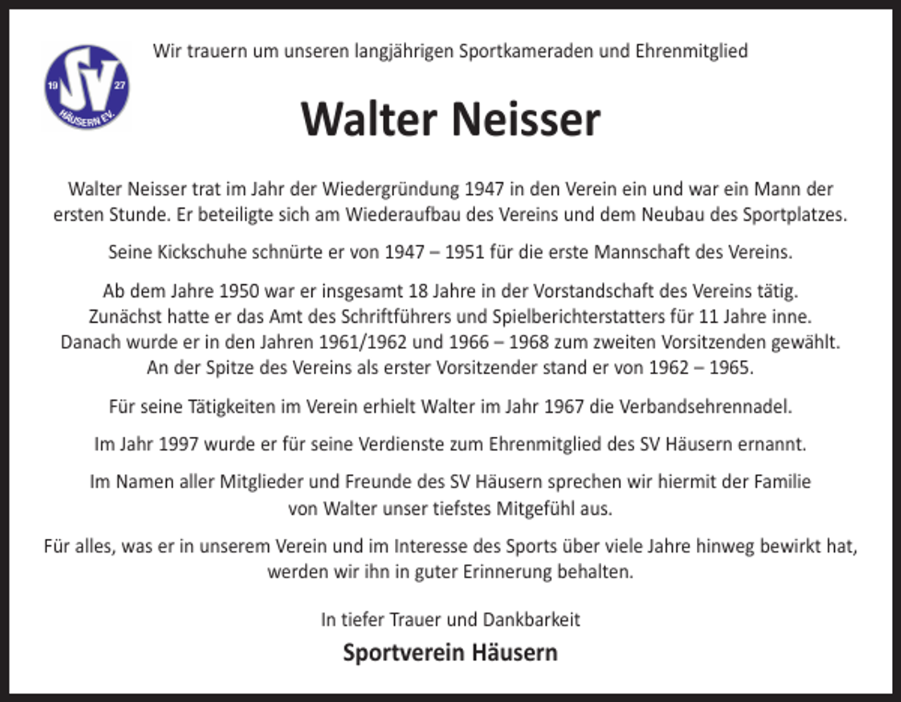 <p>Wir trauern um unseren langjährigen Sportkameraden und Ehrenmitglied</p><p>Walter Neisser<br />Walter Neisser trat im Jahr der Wiedergründung 1947 in den Verein ein und war ein Mann der<br />ersten Stunde. Er beteiligte sich am Wiederaufbau des Vereins und dem Neubau des Sportplatzes.<br />Seine Kickschuhe schnürte er von 1947 – 1951 für die erste Mannschaft des Vereins.<br />Ab dem Jahre 1950 war er insgesamt 18 Jahre in der Vorstandschaft des Vereins tätig.<br />Zunächst hatte er das Amt des Schriftführers und Spielberichterstatters für 11 Jahre inne.<br />Danach wurde er in den Jahren 1961/1962 und 1966 – 1968 zum zweiten Vorsitzenden gewählt.<br />An der Spitze des Vereins als erster Vorsitzender stand er von 1962 – 1965.<br />Für seine Tätigkeiten im Verein erhielt Walter im Jahr 1967 die Verbandsehrennadel.<br />Im Jahr 1997 wurde er für seine Verdienste zum Ehrenmitglied des SV Häusern ernannt.<br />Im Namen aller Mitglieder und Freunde des SV Häusern sprechen wir hiermit der Familie<br />von Walter unser tiefstes Mitgefühl aus.<br />Für alles, was er in unserem Verein und im Interesse des Sports über viele Jahre hinweg bewirkt hat,<br />werden wir ihn in guter Erinnerung behalten.<br />In tiefer Trauer und Dankbarkeit</p><p>Sportverein Häusern</p>
