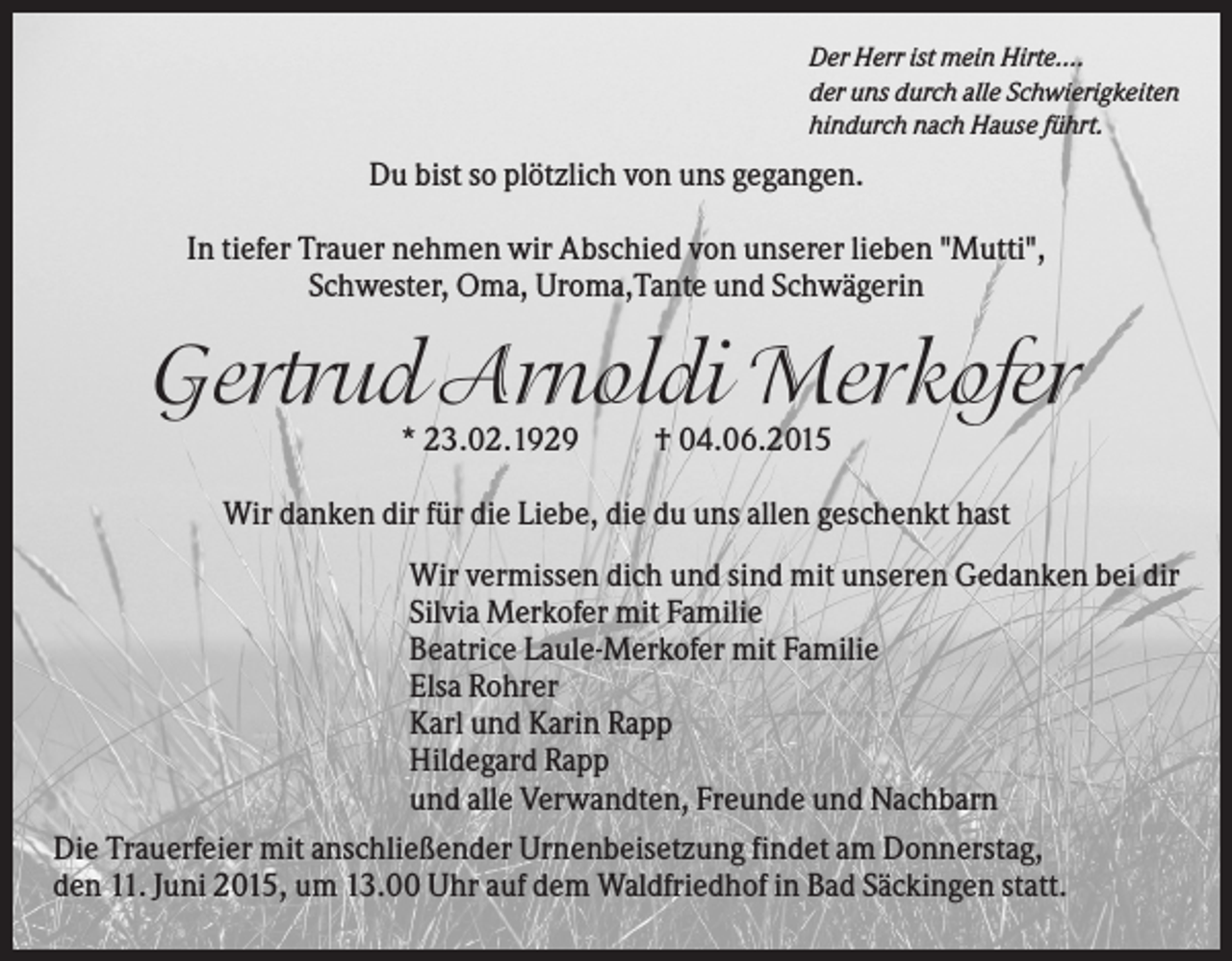 <p>Der Herr ist mein Hirte....<br />der uns durch alle Schwierigkeiten<br />hindurch nach Hause führt.</p><p>Du bist so plötzlich von uns gegangen.<br />In tiefer Trauer nehmen wir Abschied von unserer lieben "Mutti",<br />Schwester, Oma, Uroma,Tante und Schwägerin</p><p>Gertrud Arnoldi Merkofer<br />* 23.02.1929</p><p>† 04.06.2015</p><p>Wir danken dir für die Liebe, die du uns allen geschenkt hast<br />Wir vermissen dich und sind mit unseren Gedanken bei dir<br />Silvia Merkofer mit Familie<br />Beatrice Laule-Merkofer mit Familie<br />Elsa Rohrer<br />Karl und Karin Rapp<br />Hildegard Rapp<br />und alle Verwandten, Freunde und Nachbarn<br />Die Trauerfeier mit anschließender Urnenbeisetzung findet am Donnerstag,<br />den 11. Juni 2015, um 13.00 Uhr auf dem Waldfriedhof in Bad Säckingen statt.</p>
