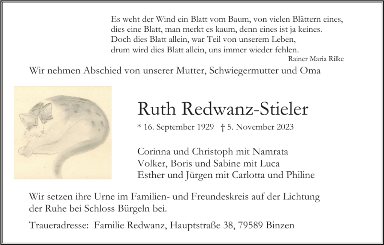 <p>Es weht der Wind ein Blatt vom Baum, von vielen Blättern eines,<br />dies eine Blatt, man merkt es kaum, denn eines ist ja keines.<br />Doch dies Blatt allein, war Teil von unserem Leben,<br />drum wird dies Blatt allein, uns immer wieder fehlen.<br />Rainer Maria Rilke</p><p>Wir nehmen Abschied von unserer Mutter, Schwiegermutter und Oma</p><p>Ruth Redwanz-Stieler<br />* 16. September 1929 † 5. November 2023</p><p>Corinna und Christoph mit Namrata<br />Volker, Boris und Sabine mit Luca<br />Esther und Jürgen mit Carlotta und Philine<br />Wir setzen ihre Urne im Familien- und Freundeskreis auf der Lichtung<br />der Ruhe bei Schloss Bürgeln bei.<br />Traueradresse: Familie Redwanz, Hauptstraße 38, 79589 Binzen</p>