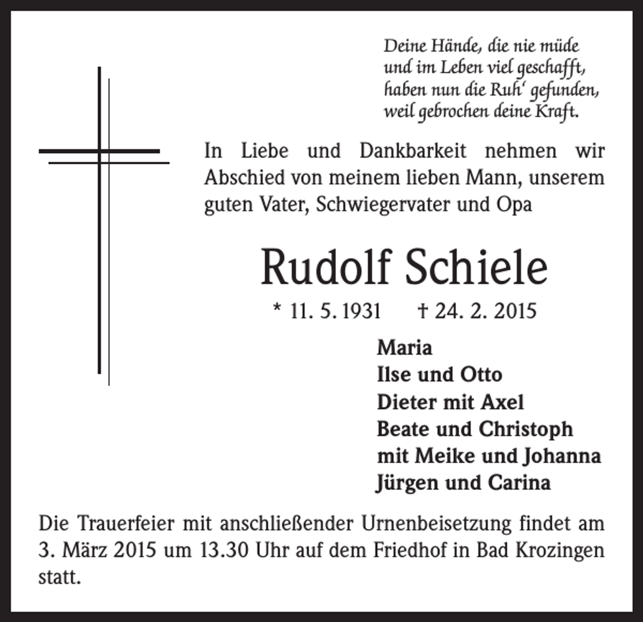 <p>Deine Hände, die nie müde<br />und im Leben viel geschafft,<br />haben nun die Ruh‘ gefunden,<br />weil gebrochen deine Kraft.</p><p>In Liebe und Dankbarkeit nehmen wir<br />Abschied von meinem lieben Mann, unserem<br />guten Vater, Schwiegervater und Opa</p><p>Rudolf Schiele<br />* 11. 5. 1931 † 24. 2. 2015</p><p>Maria<br />Ilse und Otto<br />Dieter mit Axel<br />Beate und Christoph<br />mit Meike und Johanna<br />Jürgen und Carina<br />Die Trauerfeier mit anschließender Urnenbeisetzung findet am<br />3. März 2015 um 13.30 Uhr auf dem Friedhof in Bad Krozingen<br />statt.</p>