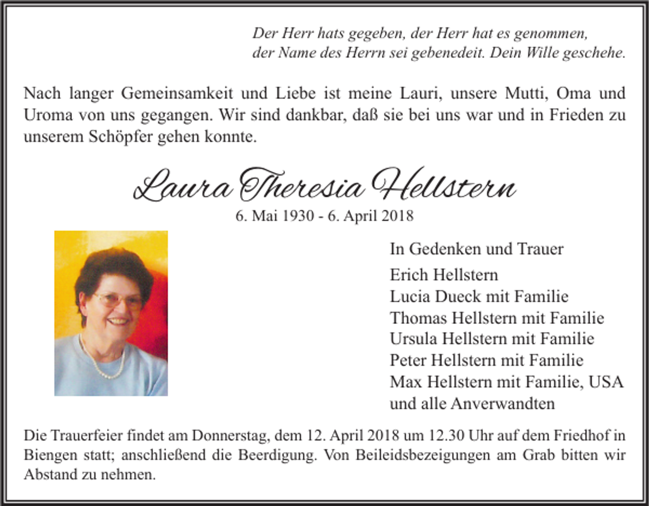 <p>D er HHerr<br />Der<br />err hhats<br />ats ggegeben,<br />e g e b e n, dder<br />er HHerr<br />err hhat<br />at esesggenommen,<br />e n o m m e n,<br />dder<br />er Name<br />N a m e ddes<br />es Herrn<br />H err n ssei<br />ei ggebenedeit.<br />e b e n e d eit. Dein<br />D ei n Wille<br />Will e ggeschehe.<br />es c h e h e.</p><p>N a c h l alanger<br />Nach<br />n g er GGemeinsamkeit<br />e m ei ns a m k eit uund<br />n d LiLiebe<br />e b e istist meine<br />m ei n e LLauri,<br />a uri, uunsere<br />ns er e Mutti,<br />M utti, OOma<br />m a uund<br />nd<br />Ur<br />o m a vvon<br />o n uuns<br />ns ggegangen.<br />e g a n g e n. Wir<br />Wir sisind<br />n d ddankbar,<br />a n k b ar, ddaß<br />a ß sisie<br />e bbei<br />ei uuns<br />ns wwar<br />ar uund<br />n d i in<br />n Fri<br />e d e n z zu<br />u<br />Uroma<br />Frieden<br />uunserem<br />ns er e m Schöpfer<br />S c h ö pf er ggehen<br />e h e n kkonnte.<br />o n nt e.</p><p>LLaura<br />a ur a Theresi<br />Theresia<br />a Hellstern<br />Hellster n<br />6. Mai<br />6.<br />M ai 11930<br />9 3 0 -- 6.<br />6. April<br />A pril 22</p><p>I n Gedenken<br />In<br />G e d e n k e n und<br />u n d Trauer<br />Tr a u er<br />Erich<br />Eri<br />c h Hellstern<br />H ellst er n<br />LLucia<br />u ci a Dueck<br />D u e c k mit<br />mit FFamilie<br />a mili e<br />TThomas<br />h o m as Hellstern<br />H ellst er n mit<br />mit FFamilie<br />a mili e<br />Ursula<br />Urs<br />ul a HHellstern<br />ellst er n mit<br />mit FFamilie<br />a mili e<br />PPeter<br />et er Hellstern<br />H ellst er n mit<br />mit FFamilie<br />a mili e<br />mitF Familie,<br />MMax<br />a x HHellstern<br />ellst er n mit<br />a mili e, UUSA<br />S A<br />alle<br />uund<br />n d all<br />e Anverwandten<br />A n v er w a n dt e n<br />Di e TrTrauerfeier<br />Die<br />a u erf ei er fifindet<br />n d et aam<br />m DDonnerstag,<br />o n n erst a g, ddem<br />e m 112.<br />2. AApril<br />pril 22018<br />0 1 8 uum<br />m 112.30<br />2. 3 0 UUhr<br />hr aauf<br />uf ddem<br />e m Fri<br />Friedhof<br />e d h of i nin<br />Biengen<br />Bi<br />e n g e n ststatt;<br />att; aanschließend<br />ns c hli e ß e n d didie<br />e BBeerdigung.<br />e er di g u n g. Von<br />Vo n BBeileidsbezeigungen<br />eil ei ds b e z ei g u n g e n aam<br />m Gr<br />Grab<br />a b bitt<br />bitten<br />e n wir<br />wir<br />AAbstand<br />bst a n d zzu<br />u nnehmen.<br />e h m e n.</p>
