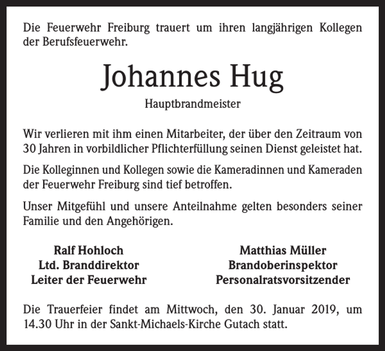 <p>Die Feuerwehr Freiburg trauert um ihren langjährigen Kollegen<br />der Berufsfeuerwehr.</p><p>Johannes Hug<br />Hauptbrandmeister<br />Wir verlieren mit ihm einen Mitarbeiter, der über den Zeitraum von<br />30 Jahren in vorbildlicher Pflichterfüllung seinen Dienst geleistet hat.<br />Die Kolleginnen und Kollegen sowie die Kameradinnen und Kameraden<br />der Feuerwehr Freiburg sind tief betroffen.<br />Unser Mitgefühl und unsere Anteilnahme gelten besonders seiner<br />Familie und den Angehörigen.</p><p>Ralf Hohloch<br />Ltd. Branddirektor<br />Leiter der Feuerwehr</p><p>Matthias Müller<br />Brandoberinspektor<br />Personalratsvorsitzender</p><p>Die Trauerfeier findet am Mittwoch, den 30. Januar 2019, um<br />14.30 Uhr in der Sankt-Michaels-Kirche Gutach statt.</p>