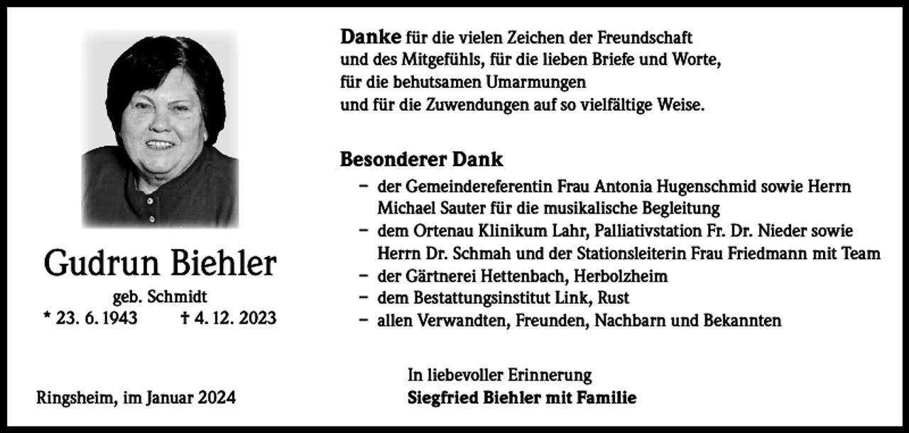 <p>Danke für die vielen Zeichen der Freundschaft</p><p>und des Mitgefühls, für die lieben Briefe und Worte,<br />für die behutsamen Umarmungen<br />und für die Zuwendungen auf so vielfältige Weise.</p><p>Besonderer Dank</p><p>Gudrun Biehler<br />geb. Schmidt<br />* 23. 6. 1943<br />† 4. 12. 2023</p><p>Ringsheim, im Januar 2024</p><p>– der Gemeindereferentin Frau Antonia Hugenschmid sowie Herrn<br />Michael Sauter für die musikalische Begleitung<br />– dem Ortenau Klinikum Lahr, Palliativstation Fr. Dr. Nieder sowie<br />Herrn Dr. Schmah und der Stationsleiterin Frau Friedmann mit Team<br />– der Gärtnerei Hettenbach, Herbolzheim<br />– dem Bestattungsinstitut Link, Rust<br />– allen Verwandten, Freunden, Nachbarn und Bekannten<br />In liebevoller Erinnerung<br />Siegfried Biehler mit Familie</p>